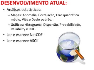 DESENVOLVIMENTO ATUAL:
• Análises estatísticas:
– Mapas: Anomalia, Correlação, Erro quadrático
médio, Viés e Devio padrão.
– Gráficos: Histograma, Dispersão, Probabilidade,
Reliability e ROC.
• Ler e escreve NetCDF
• Ler e escreve ASCII
 