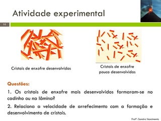 Atividade experimental
11

Cristais de enxofre desenvolvidos

Cristais de enxofre
pouco desenvolvidos

Questões:
1. Os cristais de enxofre mais desenvolvidos formaram-se no
cadinho ou na lâmina?
2. Relaciona a velocidade de arrefecimento com a formação e
desenvolvimento de cristais.
Profª: Sandra Nascimento

 