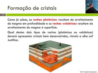 Formação de cristais
12

Como já sabes, as rochas plutónicas resultam do arrefecimento
do magma em profundidade e as rochas vulcânicas resultam do
arrefecimento do magma à superfície.
Qual destes dois tipos de rochas (plutónicas ou vulcânicas)
deverá apresentar cristais bem desenvolvidos, visíveis a olho nu?
Justifica.

Profª: Sandra Nascimento

 
