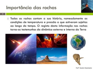 Importância das rochas
2



Todas as rochas contam a sua história, nomeadamente as
condições de temperatura e pressão a que estiveram sujeitas
ao longo do tempo. O registo desta informação nas rochas
torna-as testemunhos da dinâmica externa e interna da Terra

Profª: Sandra Nascimento

 