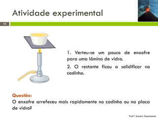 Atividade experimental
10

1. Verteu-se um pouco de enxofre
para uma lâmina de vidro.
2. O restante ficou a solidificar no
cadinho.

Questão:
O enxofre arrefeceu mais rapidamente no cadinho ou na placa
de vidro?
Profª: Sandra Nascimento

 