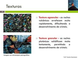 Texturas
13





Textura agranular - as rochas
vulcânicas arrefecem muito
rapidamente, dificultando o
desenvolvimento de cristais.

Textura granular - as rochas
plutónicas solidificam muito
lentamente, permitindo o
desenvolvimento de cristais.

Imagens ao microscópio petrográfico.
Profª: Sandra Nascimento

 
