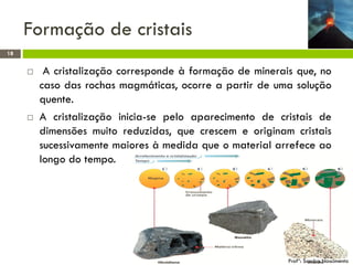 Formação de cristais
18





A cristalização corresponde à formação de minerais que, no
caso das rochas magmáticas, ocorre a partir de uma solução
quente.
A cristalização inicia-se pelo aparecimento de cristais de
dimensões muito reduzidas, que crescem e originam cristais
sucessivamente maiores à medida que o material arrefece ao
longo do tempo.

Profª: Sandra Nascimento

 