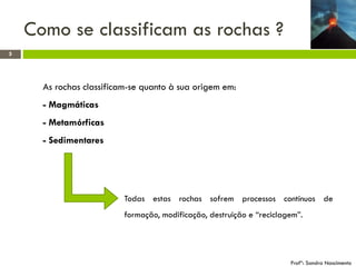 Como se classificam as rochas ?
5

As rochas classificam-se quanto à sua origem em:
- Magmáticas

- Metamórficas
- Sedimentares

Todas estas rochas sofrem processos contínuos de
formação, modificação, destruição e “reciclagem”.

Profª: Sandra Nascimento

 