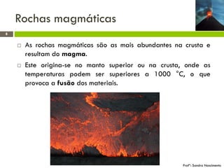 Rochas magmáticas
8





As rochas magmáticas são as mais abundantes na crusta e
resultam do magma.
Este origina-se no manto superior ou na crusta, onde as
temperaturas podem ser superiores a 1000 °C, o que
provoca a fusão dos materiais.

Profª: Sandra Nascimento

 