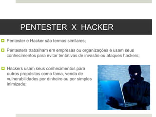 PENTESTER X HACKER
 Pentester e Hacker são termos similares;
 Pentesters trabalham em empresas ou organizações e usam seus
conhecimentos para evitar tentativas de invasão ou ataques hackers;
 Hackers usam seus conhecimentos para
outros propósitos como fama, venda de
vulnerabilidades por dinheiro ou por simples
inimizade;
 