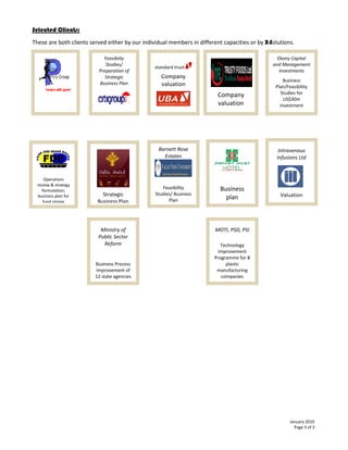 Selected Clients:
These are both clients served either by our individual members in different capacities or by X-Solutions.

                            Feasibiity                                                            Ebony Capital
                             Studies/                                                           and Management
                          Preparation of                                                           Investments
                             Strategic             Company
                                                                                                     Business
                          Business Plan            valuation                                     Plan/Feasibility
                                                                          Company                  Studies for
                                                                                                     US$30m
                                                                          valuation                investment




                                                  Barnett Rose                                     Intravenous
                                                    Estates                                       Infusions Ltd


     Operations
 review & strategy
                                                    Feasibility            Business
   formulation;
 business plan for          Strategic            Studies/ Business                                 Valuation
                                                       Plan                  plan
    fund raising          Business Plan




                           Ministry of                                   MOTI, PSD, PSI
                          Public Sector
                            Reform                                         Technology
                                                                          Improvement
                                                                         Programme for 8
                         Business Process                                     plastic
                         Improvement of                                   manufacturing
                         12 state agencies                                  companies




                                                                                                        January 2010
                                                                                                          Page 3 of 3
 