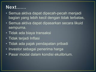 • Semua aktiva dapat dipecah-pecah menjadi
bagian yang lebih kecil dengan tidak terbatas,
• Semua aktiva dapat dipasarkan secara likuid
sempurna.
• Tidak ada biaya transaksi
• Tidak terjadi Inflasi
• Tidak ada pajak pendapatan pribadi
• Investor sebagai penerima harga
• Pasar modal dalam kondisi ekulibrium.
 