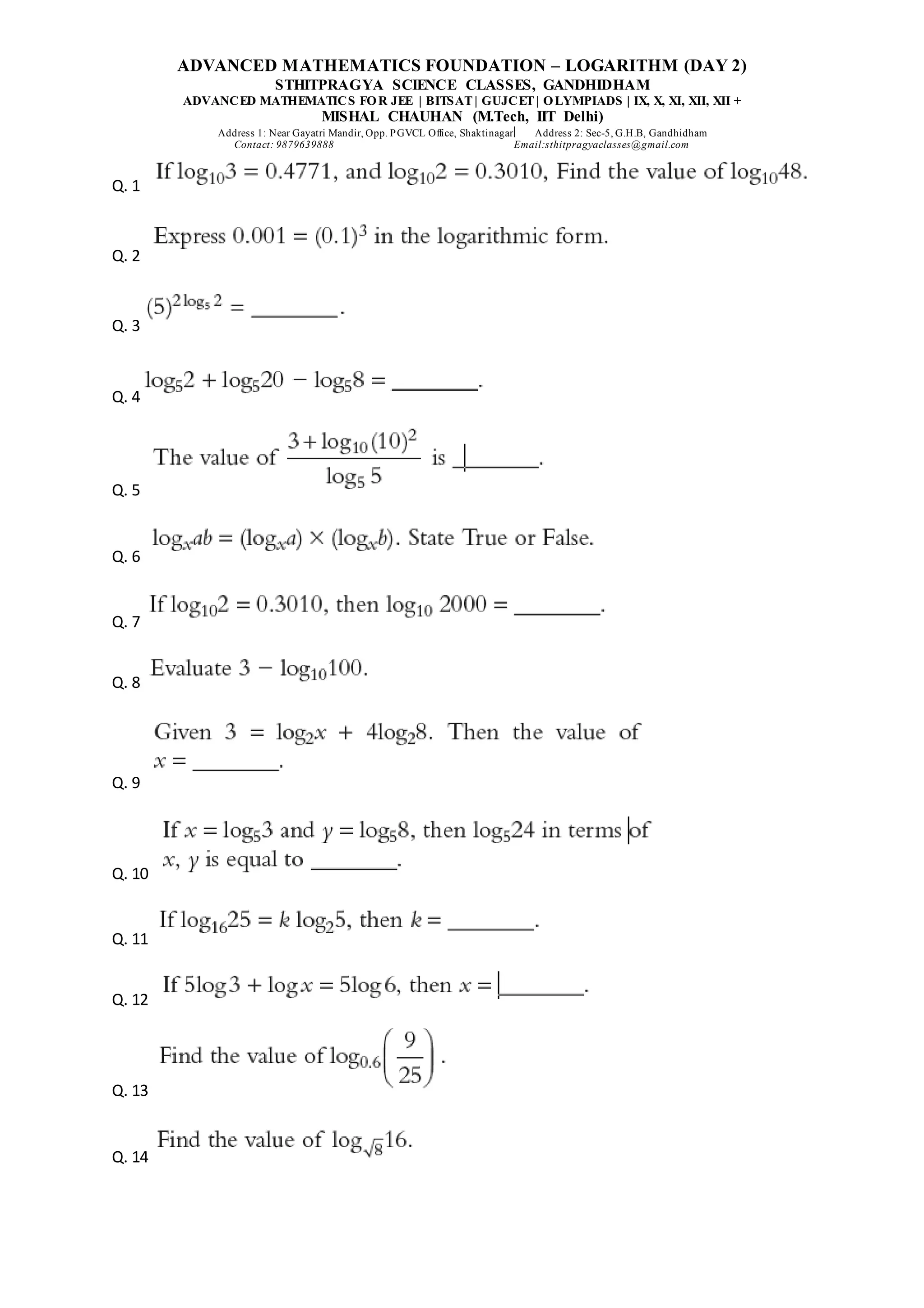ADVANCED MATHEMATICS FOUNDATION – LOGARITHM (DAY 2)
STHITPRAGYA SCIENCE CLASSES, GANDHIDHAM
ADVANCED MATHEMATICS FOR JEE | BITSAT| GUJCET| OLYMPIADS | IX, X, XI, XII, XII +
MISHAL CHAUHAN (M.Tech, IIT Delhi)
Address 1: Near Gayatri Mandir, Opp. PGVCL Office, Shaktinagar Address 2: Sec-5, G.H.B, Gandhidham
Contact: 9879639888 Email:sthitpragyaclasses@gmail.com
Q. 1
Q. 2
Q. 3
Q. 4
Q. 5
Q. 6
Q. 7
Q. 8
Q. 9
Q. 10
Q. 11
Q. 12
Q. 13
Q. 14
 