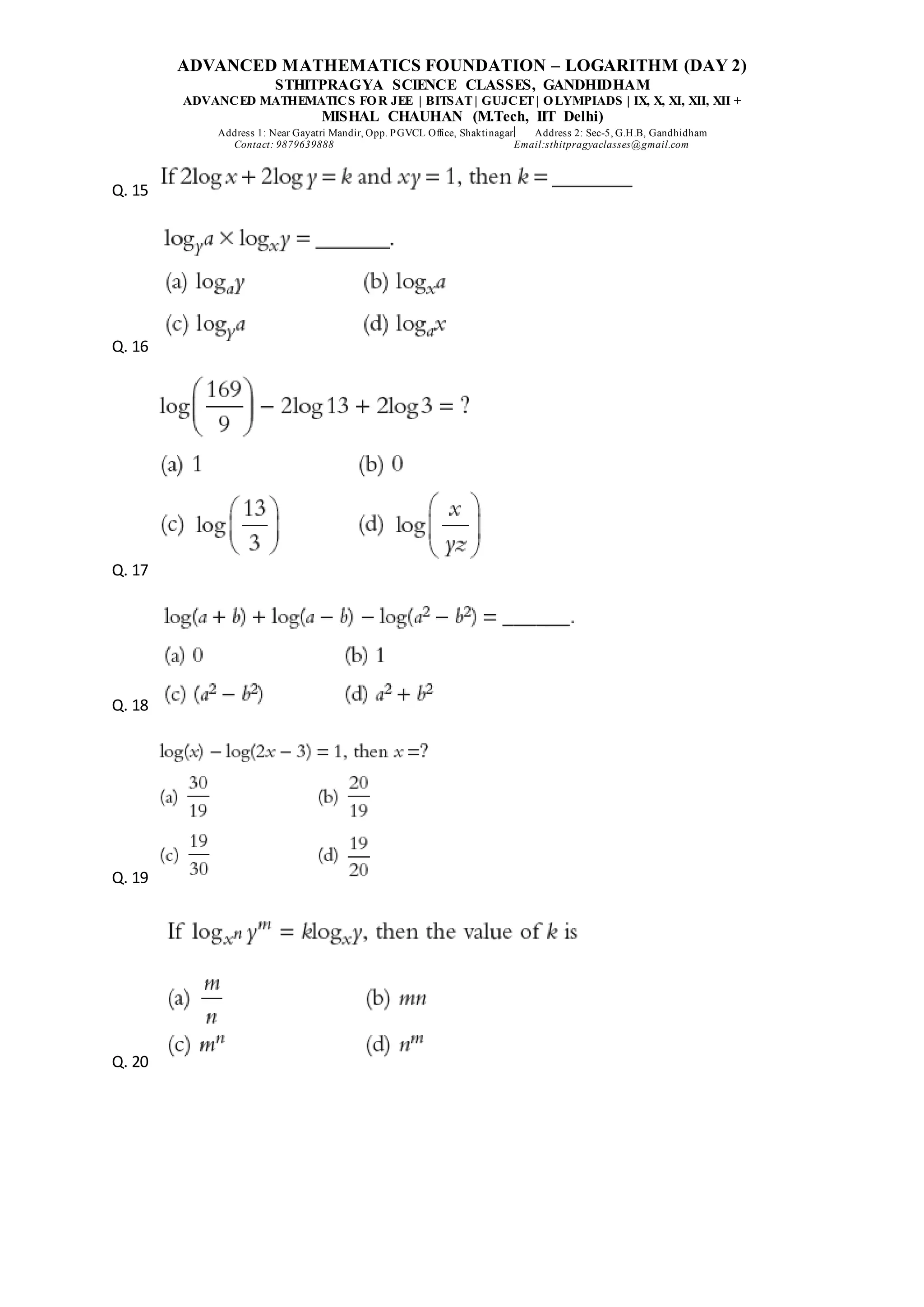 ADVANCED MATHEMATICS FOUNDATION – LOGARITHM (DAY 2)
STHITPRAGYA SCIENCE CLASSES, GANDHIDHAM
ADVANCED MATHEMATICS FOR JEE | BITSAT| GUJCET| OLYMPIADS | IX, X, XI, XII, XII +
MISHAL CHAUHAN (M.Tech, IIT Delhi)
Address 1: Near Gayatri Mandir, Opp. PGVCL Office, Shaktinagar Address 2: Sec-5, G.H.B, Gandhidham
Contact: 9879639888 Email:sthitpragyaclasses@gmail.com
Q. 15
Q. 16
Q. 17
Q. 18
Q. 19
Q. 20
 