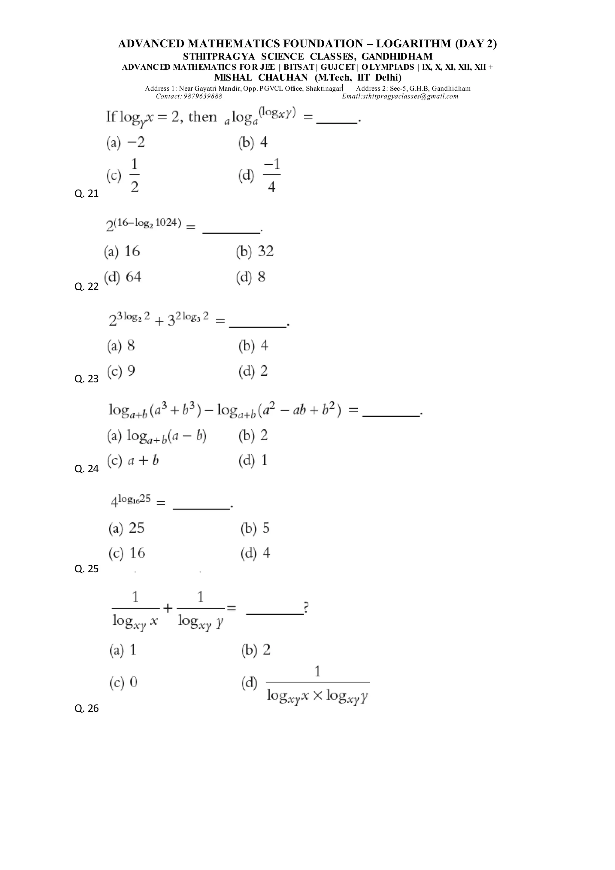 ADVANCED MATHEMATICS FOUNDATION – LOGARITHM (DAY 2)
STHITPRAGYA SCIENCE CLASSES, GANDHIDHAM
ADVANCED MATHEMATICS FOR JEE | BITSAT| GUJCET| OLYMPIADS | IX, X, XI, XII, XII +
MISHAL CHAUHAN (M.Tech, IIT Delhi)
Address 1: Near Gayatri Mandir, Opp. PGVCL Office, Shaktinagar Address 2: Sec-5, G.H.B, Gandhidham
Contact: 9879639888 Email:sthitpragyaclasses@gmail.com
Q. 21
Q. 22
Q. 23
Q. 24
Q. 25
Q. 26
 