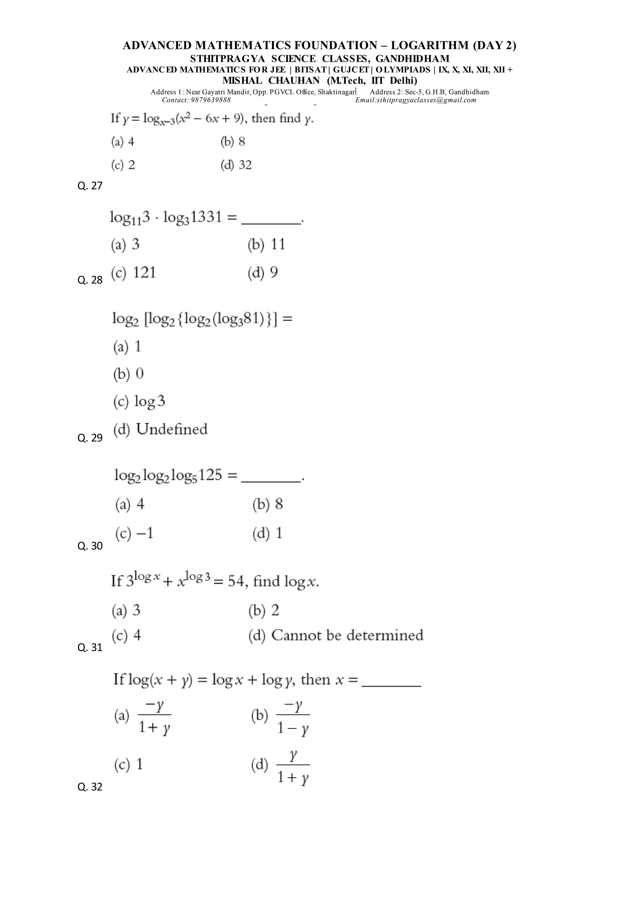 ADVANCED MATHEMATICS FOUNDATION – LOGARITHM (DAY 2)
STHITPRAGYA SCIENCE CLASSES, GANDHIDHAM
ADVANCED MATHEMATICS FOR JEE | BITSAT| GUJCET| OLYMPIADS | IX, X, XI, XII, XII +
MISHAL CHAUHAN (M.Tech, IIT Delhi)
Address 1: Near Gayatri Mandir, Opp. PGVCL Office, Shaktinagar Address 2: Sec-5, G.H.B, Gandhidham
Contact: 9879639888 Email:sthitpragyaclasses@gmail.com
Q. 27
Q. 28
Q. 29
Q. 30
Q. 31
Q. 32
 