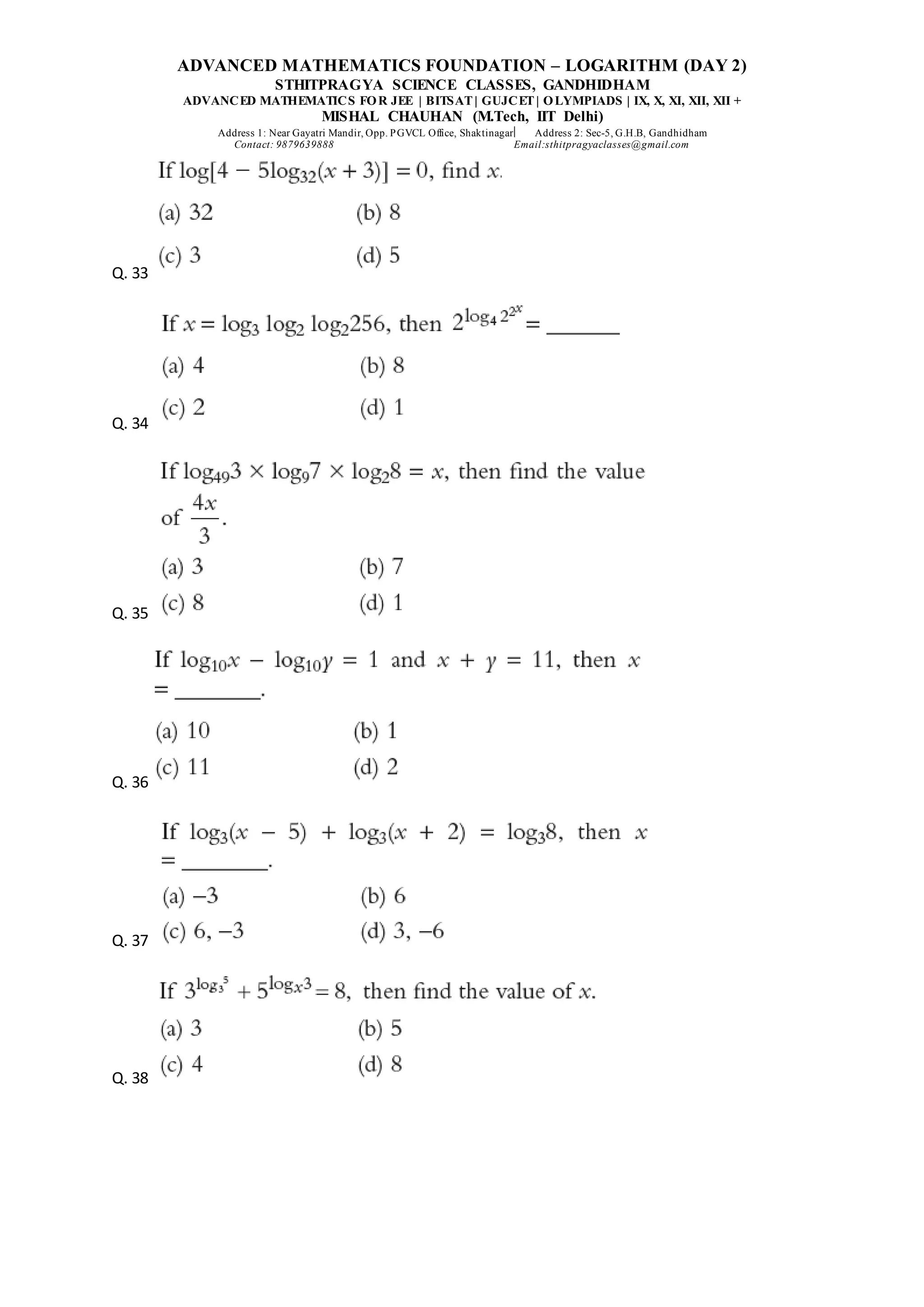 ADVANCED MATHEMATICS FOUNDATION – LOGARITHM (DAY 2)
STHITPRAGYA SCIENCE CLASSES, GANDHIDHAM
ADVANCED MATHEMATICS FOR JEE | BITSAT| GUJCET| OLYMPIADS | IX, X, XI, XII, XII +
MISHAL CHAUHAN (M.Tech, IIT Delhi)
Address 1: Near Gayatri Mandir, Opp. PGVCL Office, Shaktinagar Address 2: Sec-5, G.H.B, Gandhidham
Contact: 9879639888 Email:sthitpragyaclasses@gmail.com
Q. 33
Q. 34
Q. 35
Q. 36
Q. 37
Q. 38
 