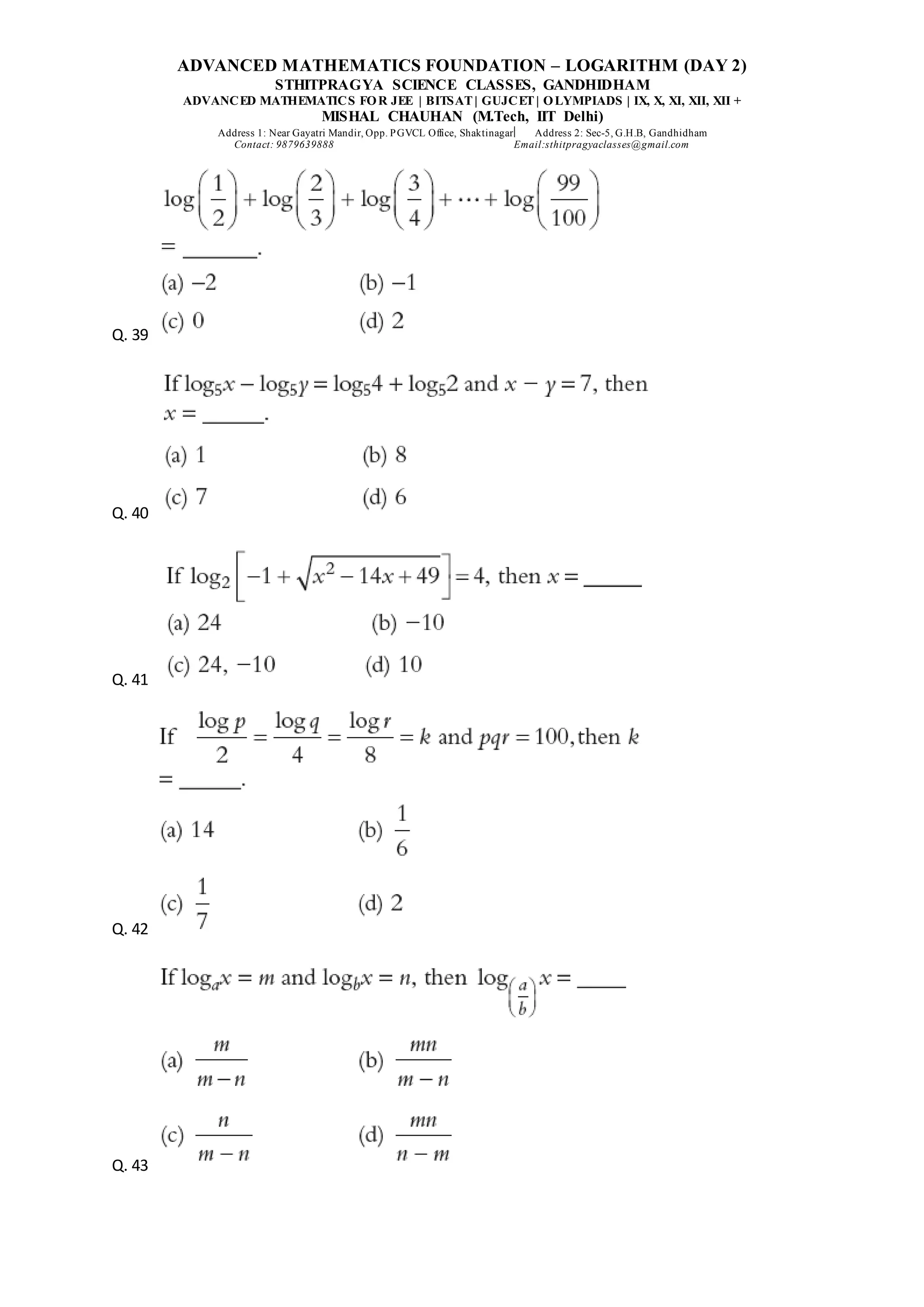 ADVANCED MATHEMATICS FOUNDATION – LOGARITHM (DAY 2)
STHITPRAGYA SCIENCE CLASSES, GANDHIDHAM
ADVANCED MATHEMATICS FOR JEE | BITSAT| GUJCET| OLYMPIADS | IX, X, XI, XII, XII +
MISHAL CHAUHAN (M.Tech, IIT Delhi)
Address 1: Near Gayatri Mandir, Opp. PGVCL Office, Shaktinagar Address 2: Sec-5, G.H.B, Gandhidham
Contact: 9879639888 Email:sthitpragyaclasses@gmail.com
Q. 39
Q. 40
Q. 41
Q. 42
Q. 43
 