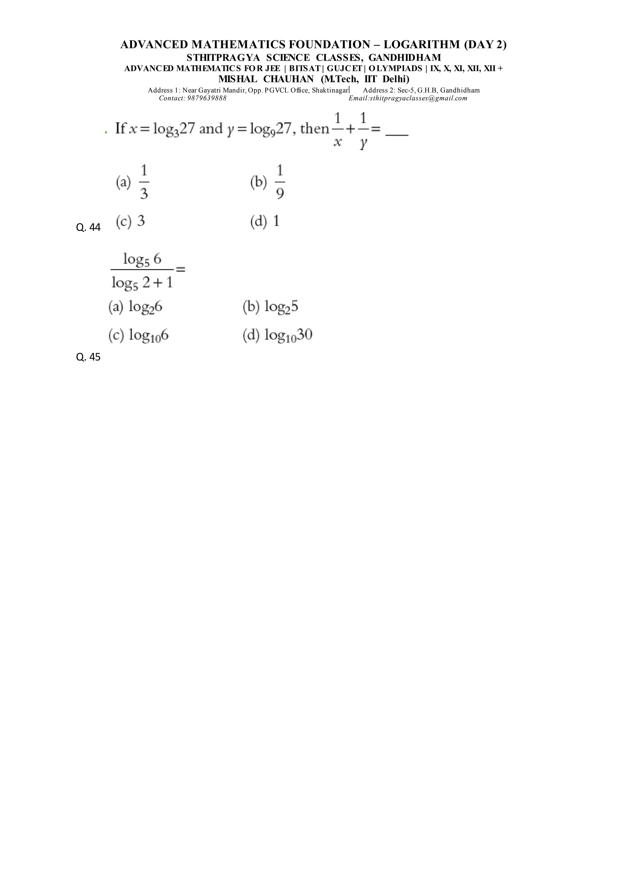 ADVANCED MATHEMATICS FOUNDATION – LOGARITHM (DAY 2)
STHITPRAGYA SCIENCE CLASSES, GANDHIDHAM
ADVANCED MATHEMATICS FOR JEE | BITSAT| GUJCET| OLYMPIADS | IX, X, XI, XII, XII +
MISHAL CHAUHAN (M.Tech, IIT Delhi)
Address 1: Near Gayatri Mandir, Opp. PGVCL Office, Shaktinagar Address 2: Sec-5, G.H.B, Gandhidham
Contact: 9879639888 Email:sthitpragyaclasses@gmail.com
Q. 44
Q. 45
 