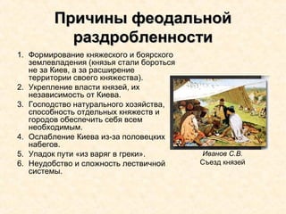 Причины феодальнойПричины феодальной
раздробленностираздробленности
1. Формирование княжеского и боярского
землевладения (князья стали бороться
не за Киев, а за расширение
территории своего княжества).
2. Укрепление власти князей, их
независимость от Киева.
3. Господство натурального хозяйства,
способность отдельных княжеств и
городов обеспечить себя всем
необходимым.
4. Ослабление Киева из-за половецких
набегов.
5. Упадок пути «из варяг в греки».
6. Неудобство и сложность лествичной
системы.
Иванов С.В.
Съезд князей
 