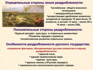 Отрицательные стороны эпохи раздробленности:Отрицательные стороны эпохи раздробленности:
ослабление общего военного
потенциала
 междоусобные войны;
возрастающее дробление княжеских
владений (в середине 12 века было 15
княжеств; в начале 13 века – около 50 в
14 веке – около 250).
Положительные стороны раздробленности:Положительные стороны раздробленности:
бурный расцвет культуры в отдельных княжествах;
Развитие городов и ремесла;
хозяйственное развитие отдельных земель.
Особенности раздробленности русского государства:Особенности раздробленности русского государства:
сохранение факторов, объединяющих русские княжества в период
раздробленности:
 единый язык,
 единая православная вера,
единая культура,
 единые законы («Русская правда»),
 национальное самосознание русского народа.
 