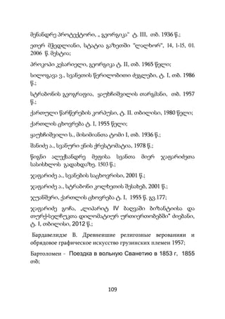 109
მენანდრე პროტექტორი, „ გეორგიკა“ ტ. III, თბ. 1936 წ.;
ეთერ მჭედლიანი, სტატია გაზეთში "ლალხორ", 14, 1-15, 01.
2006 წ. მესტია;
პროკოპი კესარიელი, გეორგიკა ტ. II, თბ. 1965 წელი;
სილოგავა ვ., სვანეთის წერილობითი ძეგლები, ტ. I, თბ. 1986
წ.;
სტრაბონის გეოგრაფია, ყაუხჩიშვილის თარგმანი, თბ. 1957
წ.;
ქართული წარწერების კორპუსი, ტ. II. თბილისი, 1980 წელი;
ქართლის ცხოვრება ტ. I, 1955 წელი;
ყაუხჩიშვილი ს., მისიმიანთა ტომი I, თბ. 1936 წ.;
შანიძე ა., სვანური ენის ქრესტომატია, 1978 წ.;
წიგნი ალექსანდრე მეფისა სვანთა მიერ ჯაფარიძეთა
სასისხლოს გადახდაზე. 1503 წ.;
ჯაფარიძე ა., სვანების საცხოვრისი, 2001 წ.;
ჯაფარიძე ა., სტრაბონი კოლხეთის შესახებ, 2001 წ.;
ჯუანშერი, ქართლის ცხოვრება ტ. I, 1955 წ. გვ.177;
ჯაფარიძე გოჩა, „ლიპარიტ IV ბაღვაში ბიზანტიისა და
თურქ-სელჩუკთა დილომატიურ ურთიერთობებში" ძიებანი,
ტ. I, თბილისი, 2012 წ.;
Бардавелидзе В. Древнеишие религозные верованияи и
обрядовое графическое искусство грузинских племен 1957;
Бартоломеи - Поездка в вольную Сванетию в 1853 г, 1855
თბ;
 