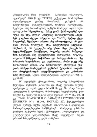 13
პროდუქტებს სხვა ქვეყნებში [პროკოპი კესარიელი,
„გეორგიკა“ 1965 წ. გვ. 73,74,96]. უეჭველია, რომ სვანთა
თვითმყოფადი ტომიც მოიაზრება ლაზების იმ
სახელმწიფოს შემადგენლობაში, რომლის ღირსებებსაც
ჩვენთვის ასე სასიამოვნოდ აღწერს რომაელი აგათა სქო-
ლასტიკოსი: “ძლიერსა და მამაც ტომს წარმოადგენენ ლა-
ზები და სხვა ძლიერ ტომებსაც მბრძანებლობენ; ამაყო-
ბენ კოლხთა ძველი სახელით და ზომაზე მეტად ქედ-
მაღლობენ, შესაძლოა არცთუ ისე უსაფუძვლოდ. იმ ტო-
მებს შორის, რომლებიც სხვა სახელმწიფოს ექვემდებ-
არებიან, მე არ მეგულება არც ერთი სხვა ესოდენ სა-
ხელგანთქმული მორჭმული, როგორც თავისი სიმდიდ-
რის სიუხვით, ისე ქვეშევრდომთა სიმრავლით, როგორც
თავისი მიწაწყლის სიჭარბით და მოსავლიანობით, ისე
ხასიათის სილამაზითა და სიცქვიტით... ისინი უკვე არც
ბარბაროსები არიან, არც ბარბაროსულ ცხოვრებას ეწე-
ვიან, არამედ რომაელებთან კავშირის წყალობით თავიან-
თი ცხოვრებისათვის სახელმწიფოებრივი და კანონითი
სახე მიუციათ. [აგათა სქოლასტიკოსი, „გეორგიკა’’,1936 წ.
გვ.50-51].
IV საუკუნეში ქრისტიანობა, როგორც სახელმწიფო
რელიგია, შემოდის ქართლში და ასევე ეგრისში [მუსხე-
ლიშვილი დ. საქართველო IV-VIII სს. გვ.127; ანალიზი გა-
კეთებულია ნ. ლომაურის მიმოხილვის საფუძველზე. ლო-
მოური ნ., დასავლთ საქართველო [ეგრისი] IV-V სს., სინ, II
გვ. 170-188; ЛОМОУРИ Н.Ю. ЗАПАДНАЯ ГРУЗИЯ-ЭГРИСИ
[ЛАЗИКА]В IV-V ВВ.ОИГ, II,СТР.122-140]. ქალკედონური
კრების შემდეგ, ჩვენს ქვეყანაში საბოლოოდ მკვიდრდება
მართლმადიდებლური სარწმუნოება, რომელიც განმსაზ-
ღვრელი ფაქტორი ხდება ქართველთა პოლიტიკური და
კულტურული განვითარების, ასევე საფუძველი ხდება
ერთიან სახელმწიფოდ გაერთიანებისა.
 