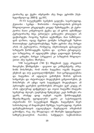 19
ტორიაზე და ქვემო იმერეთში ანუ შიდა ეგრისში [მუს-
ხელიშვილი დ. 2003 წ. გვ.105].
IV-VI საუკუნეებში სვანების გავლენა, სავარაუდოდ,
ქუთაისი - სკანდა - შოროპანი - როდოპოლისის გრძივის
ჩრდილოეთით ვრცელდება; ყოველ შემთხვევაში, ეს ტერი-
ტორია მათი კონტროლის ქვეშაა და ამ დროს აღნიშნულ
ტერიტორიაზე სხვა ქართული ეთნიკური ერთეული არ
ფიქსირდება. როგორც ზემოთ აღვნიშნეთ, მათ სამხრეთი-
დან ლაზთა, იგივე მეგრთა ტომები საზღვრავენ ზემოთ
მითითებულ ტერიტორიებამდე. ზემო ეგრისი ანუ მარგვი
არის ის ტერიტორია, რომელიც იბერიისთვის დასავლეთ
საზღვარს წარმოადგენს. სვანთა და ლაზთა ტრადიციუ-
ლი საზღვარიც ამ ადგილებში უნდა გადიოდეს. წართმე-
ული ციხეები, მარგვი (არგვეთი) კი საზღვრის ჩრდილო-
ეთით ანუ სვანთა მხარესაა.
VIII საუკინიდან (740 წ.) ჩნდებიან უკვე არგვეთის
მთავრები, წმინდანები - დავითი და კონსტანტინე. არსე-
ბობს მოსაზრება, რომ ისინი ბაღვაშთა ოჯახს მიეკუთ-
ვნებიან და თუ გავითვალისწინებთ მათ გარდაცვალებასა
და ბაღვაშთა ამ ადგილას გამოჩენას შორის დროის
სიმცირესა და ისტორიული მოვლენების განვითარებას, ეს
მოსაზრება არ უნდა იყოს საფუძველს მოკლებული. ამ
პერიოდში გვარების ფორმირების პროცესი ჯერ კიდევ არ
არის აქტიურად დაწყებული და თვით ბაღვაშნი (ბაღვაში
სვანურად ძლიერ, უაღრესად შეძლებულ კაცს ნიშნავს) არა
გვარს, არამედ დიდ თემურ ოჯახს წარმოადგენენ.
მხეიძე-მხეციძე ფეოდალური გვარი კი საქართველოს
ისტორიაში XV საუკუნიდან ჩნდება. ბაღვაშების მიერ
სამოსახლოდ ამ მიდამოების შერჩევა, სავარაუდოდ, რკინის
დამუშავებისთვის აუცილებელი მადნეულის არსებობამ
გამოიწვია, რაც ასე მრავლადაა იმ მხარეში (დღევანდელი
საჩხერე-ჭიათურის რაიონი). სამჭედლო საქმიანობით
 