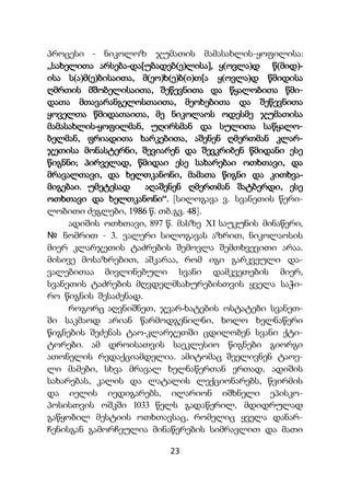 23
პროცესი - ნიკოლოზ ჯუმათის მამასახლის-ყოფილისა:
„სახელითა არსება-და[უბადებ(ე)ლისა], ყ(ოვლა)დ წ(მიდ)-
ისა ს(ა)მ(ე)ბისაითა, მ(ეო)ხ(ე)ბ(ი)თ[ა ყ(ოვლა)დ წმიდისა
ღმრთის მშობელისაითა, შეწევნითა და წყალობითა წმი-
დათა მთავარანგელოსთაითა, მეოხებითა და შეწევნითა
ყოველთა წმიდათაითა, მე ნიკოლაოს ოდესმე ჯუმათისა
მამასახლის-ყოფილმან, უღირსმან და სულითა საწყალო-
ბელმან, ფრიადითა ხარკებითა, აშენენ ღმერთმან კლარ-
ჯეთისა მონასტერნი, შევიარენ და შევკრიბენ წმიდანი ესე
წიგნნი; პირველად, წმიდაი ესე სახარებაი ოთხთავი, და
მრავალთავი, და ხელთკანონი, მამათა წიგნი და კითხვა-
მიგებაი. უმეტესად აღაშენენ ღმერთმან შატბერდი, ესე
ოთხთავი და ხელთკანონი“. [სილოგავა ვ. სვანეთის წერი-
ლობითი ძეგლები, 1986 წ. თბ.გვ. 48].
ადიშის ოთხთავი, 897 წ. მასზე XI საუკუნის მინაწერი,
№ ნომრით - 3. ვალერი სილოგავას აზრით, ნიკოლაოსის
მიერ კლარჯეთის ტაძრების შემოვლა შემთხვევითი არაა.
მისივე მოსაზრებით, აშკარაა, რომ იგი გარკვეული და-
ვალებითაა მივლინებული სვანი დამკვეთების მიერ,
სვანეთის ტაძრების მღვდელმსახურებისთვის ყველა საჭი-
რო წიგნის შესაძენად.
როგორც აღვნიშნეთ, ჯვარ-ხატების ოსტატები სვანეთ-
ში საკმაოდ არიან წარმოდგენილნი, ხოლო ხელნაწერი
წიგნების შეძენას ტაო-კლარჯეთში ცდილობენ სვანი ქტი-
ტორები. ამ დროისათვის საეკლესიო წიგნები გიორგი
ათონელის რედაქციამდელია. ამიტომაც შეელივნენ ტაოე-
ლი მამები, სხვა მრავალ ხელნაწერთან ერთად, ადიშის
სახარებას, კალის და ლატალის ლექციონარებს, წვირმის
და იელის იედიგარებს, ილარიონ იშხნელი ეპისკო-
პოსისთვის ოშკში 1033 წელს გადაწერილ, მდიდრულად
გაწყობილ მესტიის ოთხთავსაც, რომელიც ყველა დანარ-
ჩენისგან გამორჩეულია მინაწერების სიმრავლით და მათი
 