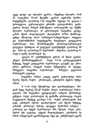 31
უკვე დიდი და ძლიერი გვარია, იმდენად ძლიერი, რომ
IX საუკუნის 70-იან წლებში გვარის უფროსმა წარმო-
მადგენელმა, ლიპარიტ I-მა ბაღვაშმა, შევიდა რა დავით I
ქართველთა კურაპალატის ყმობაში (ვასალობაში), დამა-
ტებით მიიღო მისგან მიწა-წყალი თრიალეთში და შექმნა
ძლიერი საერისთავო. ამ დროისთვის ბაღვაშთა კლდე-
კარის შტოს პოლიტიკური ძლიერების ბაზას წარმოად-
გენდა მხოლოდ მათი სამამულო-სამფლობელო არგვეთი
და პატრონყმობის საფუძველზე მიღებული კლდეკარის
საერისთავო. მათ შთამომავლებს ერისთავთ-ერისთავის
ტიტული ჰქონდათ. ამ ტიტულს ატარებდნენ: ლიპარიტ III
და მისი ძე ლიპარიტ IV (ბერობაში - ანტონი); ლიპარიტ V;
რატი I; ივანე ლიპარიტის ძე.
დავით IV აღმაშენებლის დროს, ამ შტოს უკანას-
კნელი წარმომადგენლის, რატი VI-ის გარდაცვალების
შემდეგ, მეფემ კლდეკარის საერისთავო გააუქმა და ერთ-
ერთი ვერსიით, რადგან რატის მემკვიდრე არ ჰყავდა,
მარგვეთი, ბაღვაშთა საერისთავო მამული, გელათის
მონასტერს გადასცა.
ბაღვაშთა სახლი კიდევ უფრო გაძლიერდა მისი
მეორე შტოს, რაჭის ერისთავის, კახაბერის ძეების მეშვე-
ობით.
X ს-ის რაჭა მჭიდროდ იყო დასახლებული, ამი-
ტომ მეფე ბაგრატ III-ემ რაჭაში ახალი საერისთავო ჩამოა-
ყალიბა. მან ბაღვაშთა ფეოდალური სახლის წარმომად-
გენელი, რატი ლიპარიტის ძე დანიშნა ერისთავად. რატის
სიკვდილის შემდეგ გიორგი I-მა რაჭის ერისთავობა მის
ვაჟს, კახაბერს უბოძა. დაახლოებით ათი წლის შემდეგ,
კახაბერ ერისთავი ბერად აღიკვეცა (ბერობის სახელი -
კირილე) და მეფემ საერისთავო მის შვილს, რატი კახა-
ბერის ძეს გადასცა. აქედან მოყოლებული, კახაბერის ძე
მამის სახელიდან გვარსახელად იქცა და კახბერიძეთა გვარს
 