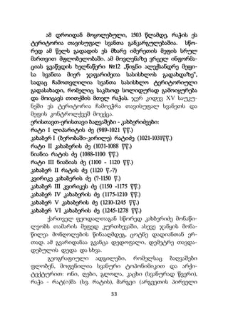 33
ამ დროიდან მოყოლებული, 1503 წლამდე, რაჭის ეს
ტერიტორია თავისუფალ სვანთა განკარგულებაშია. სწო-
რედ ამ წელს გადადის ეს მხარე იმერეთის მეფის სრულ
მართვით მფლობელობაში. ამ მოვლენაზე ვრცელ ინფორმა-
ციას გვაწვდის ხელნაწერი №12 „წიგნი ალექსანდრე მეფი-
სა სვანთა მიერ ჯაფარიძეთა სასისხლოს გადახდაზე“,
სადაც ჩამოთვლილია სვანთა სასისხლო ტერიტორიული
გადასახადი, რომელიც საკმაოდ სოლიდურად გამოიყურება
და მოიცავს თითქმის მთელ რაჭას. ჯერ კიდევ XV საუკუ-
ნეში ეს ტერიტორია ჩამოეჭრა თავისუფალ სვანეთს და
მეფის კონტროლქვეშ მოექცა.
ერისთავთ-ერისთავი ბაღვაშები - კახბერიძეები:
რატი I ლიპარიტის ძე (989-1021 ww.)
კახაბერ I (ბერობაში-კირილე) რატიძე (1021-1031ww.)
რატი II კახაბერის ძე (1031-1088 ww.)
ნიანია რატის ძე (1088-1100 ww.)
რატი III ნიანიას ძე (1100 - 1120 ww.)
კახაბერ II რატის ძე (1120 w.-?)
კვირიკე კახაბერის ძე (?-1150 w.)
კახაბერ III კვირიკეს ძე (1150 -1175 ww.)
კახაბერ IV კახაბერის ძე (1175-1210 ww.)
კახაბერ V კახაბერის ძე (1210-1245 ww.)
კახაბერ VI კახაბერის ძე (1245-1278 ww.)
ქართველ ფეოდალთაგან სწორედ კახბერიძე მონაწი-
ლეობს თამარის მეფედ კურთხევაში, ასევე ჯანყის მონა-
წილეა მონღოლების წინააღმდეგ, ცოტნე დადიანთან ერ-
თად. ამ გვარიდანაა გვანცა დედოფალი, დემეტრე თავდა-
დებულის დედა და სხვა.
გეოგრაფიული ადგილები, რომელსაც ბაღვაშები
ფლობენ, მოფენილია სვანური ტოპონიმიკით და არქი-
ტექტურით: ონი, ღები, გლოლა, კაცხი (სვანურად წვერი),
რაჭა - რატ(ი)შა (სვ. რატის), მარგვი (არგვეთის პირველი
 