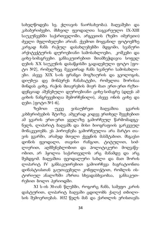 34
სახელწოდება სვ. ქლიავის ნაირსახეობა). ბაღვაშები და
კახაბერიძეები, მსხვილ ფეოდალთა საგვარეულო IX-XIII
საუკუნეებში საქართველოში, არგვეთის (ზემო იმერეთი)
ძველი მფლობელები არიან. ქვემოთ მოყვანილ ფოტოებზე
კარგად ჩანს რაჭულ დასახლებებში მდგომი, სვანური
არქიტექტურის დუროებიანი სამოსახლოები, კოშკები და
ციხე-სიმაგრეები. განსაკუთრებით შთამბეჭდავია სოფელ
ღების XX საუკუნის დასაწყისში გადაღებული ფოტო [ფო-
ტო №2], რომელზეც მკვეთრად ჩანს სვანური სამოსახლო-
ები. ასევე XIX ს-ის ფრანგი მოგზაურის და გეოლოგის,
დიუბუა დე მონპერეს ჩანახატები, რომელთა შორისაა
მინდას ციხე, რაჭის მთავრების მიერ მათ ერთ-ერთ რეზი-
დენციად აშენებული დუროებიანი ციხე-სიმაგრე (დღეს ამ
ციხის ნანგრევებიღაა შემორჩენილი), ასევე ონის ციხე და
ღები. [ფოტო №1-6].
ზემოთ უკვე ვისაუბრეთ ბაღვაშთა გვარის
კახბერიძეების შტოზე. ამჯერად კიდევ ერთხელ შევეხებით
ამ გვარის ერთ-ერთ ყველაზე გამორჩეულ წარმომადგე-
ნელს, ლიპარიტ ბაღვაშს და მისი ბიოგრაფიის გარკვეულ
მონაკვეთებს. ეს პიროვნება გამორჩეულია არა მარტო თა-
ვის გვარში, არამედ მთელი ქვეყნის მასშტაბით. მსგავსი
დონის ფეოდალი, თავისი რანგით, ტიტულით, სიძ-
ლიერით, აღმშენებლობით და პოლიტიკური მოღვაწე-
ობით, არ ჰყოლია საქართველოს არც მანამდე და არც
შემდგომ. ბაღვაშთა ფეოდალური სახლი და მათ შორის
ლიპარიტ IV განსაკუთრებით გამოირჩევა ბაგრატიონთა
დინასტიასთან გაუთავებელი კონფლიქტით, რომლის ის-
ტორიულ ანალიზში აზრთა სხვადასხვაობაა, განსაკუთ-
რებით ბოლო პერიოდში.
XI ს-ის 30-იან წლებში, როგორც ჩანს, სამეფო კარის
დასტურით, ლიპარიტ ბაღვაში ცდილობს ქალაქ თბილი-
სის შემოერთებას. 1032 წელს მან და ქართლის ერისთავმა
 