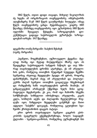 45
1862 წელს, თვით დიდი თავადი, მიხეილ ნიკოლოზის
ძე ხდება ამ ორგანიზაციის თავმჯდომარე. იმპერატორმა
ალექსანდრე II-ემ 1865 წელს გააუმჯობესა ბიუჯეტი. იმავე
წელს თავმჯდომარე გახდა მეფისნაცვალი, ვიდრე 1885
წლამდე (მანამდე თავმჯდომარე იყო ეგზარქოსი); 1885 წლის
ივლისში შეიცვალა წესდება, საზოგადოების დო-
კუმენტაცია გადაეცა საქართველოს ეგზარქატს. საზოგა-
დოებამ იარსება 1917 წლამდე.
------------------------
დეკანოზი იოანე მარგიანი ბაპების შესახებ
(ივანე მარგიანი)
„სვანეთი, მოგეხსენებათ, უგზო-უკვლო ქვეყანაა: ძვე-
ლად მაინც იგი მეტად მიუდგომელი მხარე იყო. ის
შეადგენდა საქართველოს სამეფოს ნაწილს და თუ ხში-
რად თავისუფლების დროშას ატარებდა, ეს იმ არეულო-
ბის გამო, რომელიც თითქმის მუდამჟამ სუფევდა ჩვენში.
სვანეთსაც ისეთივე მღვდლები ჰყავდა იმ დროს, როგორც
დანარჩენებს, მაგრამ ისევ იმ არეულობამ და პოლიტი-
კურმა ძალამ სვანეთი თითქმის გააცალკევა სხვებისაგან
და რამდენიმე ხანს თავისუფლების დროშა მიანიჭა. ამ
განცალკევებას არანაკლებ უწყობდა ხელს მისი გეოგ-
რაფიული მდებარეობა. ეს კია, რომ იგი ჩამორჩა სხვებს:
სარწმუნოება სიბნელით იმოსებოდა; არეულობა, კაცის
კვლა, სისხლის აღება და ძალადობა ჩვეულებრივი მოვ-
ლენა იყო; ნამდვილი მღვდლები გაჰქრნენ და მათი
ადგილი "პაპებმა" დაიკავეს, რომელთაც ეკუთვნით სვა-
ნეთში ქრისტიანობის დაცვის პატივი.
ერთ დროს თავისუფალი სვანეთი ცაგერის ეპის-
კოპოსს (ცაგერელს) ექვემდებარებოდა, ხოლო სადადეშ-
ქელიანო - სვანეთი-ცაიშისას, რომელნიც უგზავნიდნენ მას
 