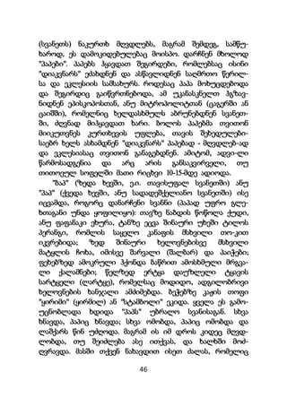 46
(სვანეთს) ნაკურთხ მღვდლებს, მაგრამ შემდეგ, სამწუ-
ხაროდ, ეს დამოკიდებულებაც მოისპო. დარჩნენ მხოლოდ
"პაპები". პაპებს ჰყავდათ შეგირდები, რომლებსაც ისინი
"დიაკვნარს" ეძახდნენ და ასწავლიდნენ საღმრთო წერილ-
სა და ეკლესიის სამსახურს. როდესაც პაპა მოხუცდებოდა
და შეგირდიც გაიწვრთნებოდა, ამ უკანასკნელთ ჰგზავ-
ნიდნენ ეპისკოპოსთან, ანუ მიტროპოლიტთან (ცაგერში ან
ცაიშში), რომელნიც ხელდასხმულს აბრუნებდნენ სვანეთ-
ში, ძღვნად მიჰყავდათ ხარი. ბოლოს პაპებმა თვითონ
მიიკუთვნეს კურთხევის უფლება, თავის შეხედულები-
საებრ ხელს ასხამდნენ "დიაკვნარს" პაპებად - მღვდლებ-ად
და ეკლესიასაც თვითონ განაგებდნენ. ამიტომ, ადვი-ლი
წარმოსადგენია და არც არის განსაკვირველი, თუ
თითოეულ სოფელში მათი რიცხვი 10-15-მდე ადიოდა.
"ბაპ" (ზედა ხევში, ე.ი. თავისუფალ სვანეთში) ანუ
"პაპ" (ქვედა ხევში, ანუ სადადეშქელიანო სვანეთში) ისე
იცვამდა, როგორც დანარჩენი სვანნი (პაპად უფრო გლე-
ხთაგანი უნდა ყოფილიყო): თავზე ნაბდის წოწოლა ქუდი,
ანუ ფაფანაკი ეხურა, ტანზე ეცვა შინაური უხეში ტილოს
პერანგი, რომლის საყელო კანაფის მსხვილი თო-კით
იკვრებიდა; ზედ შინაური ხელოვნებისვე მსხვილი
მატყლის ჩოხა, იმისვე შარვალი (შალბარ) და პაიჭები;
ფეხებზედ ამოკრული ჰქონდა ბაწრით ამოსხმული მრგვა-
ლი ქალამნები; წელზედ ერტყა დაუზლელი ტყავის
სარტყელი (ლარტყე), რომელსაც მოდიდო, ადგილობრივი
ხელოვნების ხანჯალი ამძიმებდა. ბეჭებზე კაჟის თოფი
"ყირიმი" (ყირმილ) ან "სტამბოლი" ეკიდა. ყველა ეს გამო-
უცნობლადა ხდიდა "პაპს" უბრალო სვანისაგან. სხვა
ხნავდა, პაპიც ხნავდა; სხვა ომობდა, პაპიც ომობდა და
ლაშქარს წინ უძღოდა. მაგრამ ის იმ დროს კიდეც მღვდ-
ლობდა, თუ შეიძლება ასე ითქვას, და ხალხში მოძ-
ღვრავდა. მასში თქვენ ნახავდით ისეთ ძალას, რომელიც
 