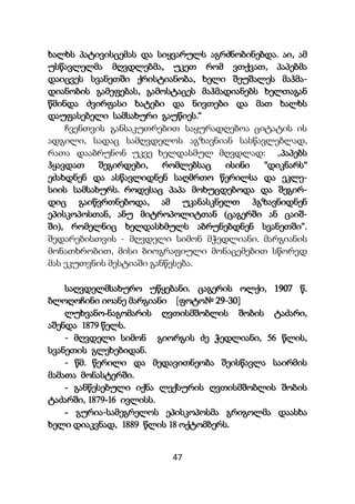 47
ხალხს პატივისცემას და სიყვარულს აგრძნობინებდა. აი, ამ
უსწავლელმა მღვდლებმა, უკეთ რომ ვთქვათ, პაპებმა
დაიცვეს სვანეთში ქრისტიანობა, ხელი შეუშალეს მაჰმა-
დიანობის გამეფებას, გამოსტაცეს მაჰმადიანებს ხელთაგან
წმინდა ძვირფასი ხატები და ნივთები და მათ ხალხს
დაუფასებელი სამსახური გაუწიეს.“
ჩვენთვის განსაკუთრებით საყურადღებოა ციტატის ის
ადგილი, სადაც სამღვდელოს აგზავნიან სასწავლებლად,
რათა დააბრუნონ უკვე ხელდასმულ მღვდლად: „პაპებს
ჰყავდათ შეგირდები, რომლებსაც ისინი "დიკნარს"
ეძახდნენ და ასწავლიდნენ საღმრთო წერილსა და ეკლე-
სიის სამსახურს. როდესაც პაპა მოხუცდებოდა და შეგირ-
დიც გაიწვრთნებოდა, ამ უკანასკნელთ ჰგზავნიდნენ
ეპისკოპოსთან, ანუ მიტროპოლიტთან (ცაგერში ან ცაიშ-
ში), რომელნიც ხელდასხმულს აბრუნებდნენ სვანეთში“.
შედარებისთვის - მღვდელი სიმონ მჭედლიანი. მარგიანის
მონათხრობით, მისი ბიოგრაფიული მონაცემებით სწორედ
მას ეკუთვნის მესტიაში განწესება.
საღვდელმსახურო უწყებანი. ცაგერის ოლქი, 1907 წ.
ბლოღოჩინი იოანე მარგიანი [ფოტო№ 29-30]
ლუხვანო-ნაგომარის ღვთისმშობლის შობის ტაძარი,
აშენდა 1879 წელს.
- მღვდელი სიმონ გიორგის ძე ჭედლიანი, 56 წლის,
სვანეთის გლეხებიდან.
- წმ. წერილი და მედავითნეობა შეისწავლა საირმის
მამათა მონასტერში.
- განწესებული იქნა ლექსურის ღვთისმშობლის შობის
ტაძარში, 1879-16 ივლისს.
- გურია-სამეგრელოს ეპისკოპოსმა გრიგოლმა დაასხა
ხელი დიაკვნად, 1889 წლის 18 ოქტომბერს.
 