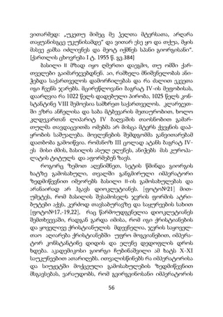 56
ვითარმედ: „უკეთუ მიმეც მე ჴელთა მტერსათა, არღარა
თაყუანისგცე უკუნისამდე“ და ვითარ ესე ყო და თქუა, მყის
მასვე ჟამსა იძლივნეს და მეოტ იქმნეს სპანი გიორგისანი“.
[ქართლის ცხოვრება I ტ. 1955 წ. გვ.384]
ბასილი II მზად იყო ღმერთი დაეგმო, თუ ომში ქარ-
თველები გაიმარჯვებდნენ. აი, რამხელა მნიშვნელობას ანი-
ჭებდა საქართველოს დამორჩილებას და რა ძალით ეკვეთა
იგი ჩვენს ჯარებს. მცირეწლოვანი ბაგრატ IV-ის მეფობისას,
დაარღვია რა 1022 წელს დადებული პირობა, 1025 წელს კონ-
სტანტინე VIII შემოესია სამხრეთ საქართველოს. კლარჯეთ-
ში ეზრა ანჩელისა და საბა მტბევარის მეთაურობით, ხოლო
კლდეკართან ლიპარიტ IV ბაღვაშის თაოსნობით გამარ-
თულმა თავდაცვითმა ომებმა არ მისცა მტერს ქვეყნის დაპ-
ყრობის საშუალება. მოვლენების შემდგომმა განვითარებამ
დათბობა გამოიწვია. რომანოზ III ცოლად ატანს ბაგრატ IV-
ეს მისი ძმის, ბასილის ასულ ელენეს, ანიჭებს მას კუროპა-
ლატის ტიტულს და აფორმებენ ზავს.
როგორც ზემოთ აღვნიშნეთ, სეტის წმინდა გიორგის
ხატზე გამოსახული, თვალში განგმირული იმპერატორი
ზედმიწევნით იმეორებს ბასილი II-ის გამოსახულებას და
არანაირად არ ჰგავს დიოკლეტიანეს. [ფოტო№21] მით-
უმეტეს, რომ ბასილის შესამოსელს ჯვრის ფორმის ატრი-
ბუტები აქვს, კერძოდ თავსაბურავზე და საყურეების სახით
[ფოტო№17,-19,22], რაც წარმოუდგენელია დიოკლეტიანეს
შემთხვევაში, რადგან გარდა იმისა, რომ იგი ქრისტიანების
და ყოველივე ქრისტიანულის მდევნელია, ჯვრის საყოველ-
თაო აღიარება ქრისტიანებში უფრო მოგვიანებით, იმპერა-
ტორ კონსტანტინე დიდის და ელენე დედოფლის დროს
ხდება. აკადემიკოსი გიორგი ჩუბინაშვილი ამ ხატს X-XI
საუკუნეებით ათარიღებს. ითვალისწინებს რა იმპერატორისა
და სიუჟეტში მოქცეული გამოსახულების ზედმიწევნით
მსგავსებას, ვარაუდობს, რომ გვირგვინოსანი იმპერატორის
 