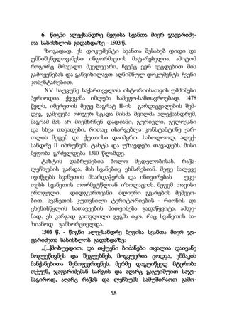 58
6. წიგნი ალექსანდრე მეფისა სვანთა მიერ ჯაფარიძე-
თა სასისხლოს გადახდაზე - 1503 წ.
ზოგადად, ეს დოკუმენტი სვანთა შესახებ დიდი და
უმნიშვნელოვანესი ინფორმაციის მატარებელია, ამიტომ
როგორც მრავალი მკვლევარი, ჩვენც ვერ ავცდებით მის
გამოყენებას და განვიხილავთ აღნიშნულ დოკუმენტს ჩვენი
კომენტარებით.
XV საუკუნე საქართველოს ისტორიისათვის უმძიმესი
პერიოდია. ქვეყანა იშლება სამეფო-სამთავროებად. 1478
წელს, იმერეთის მეფე ბაგრატ II-ის გარდაცვალების შემ-
დეგ, გამეფება ორჯერ სცადა მისმა შვილმა ალექსანდრემ,
მაგრამ მას არ მიემხრნენ დადიანი, გურიელი, გელოვანი
და სხვა თავადები, რითაც ისარგებლა კონსტანტინე ქარ-
თლის მეფემ და ქუთაისი დაიპყრო. საბოლოოდ, ალექ-
სანდრე II იბრუნებს ტახტს და უზავდება თავადებს. მისი
მეფობა გრძელდება 1510 წლამდე.
ტახტის დაბრუნების ბოლო მცდელობისას, რაჭა-
ლეჩხუმის გარდა, მას სვანებიც ეხმარებიან. მეფე მალევე
ივიწყებს სვანეთის მხარდაჭერას და ინიცირებას უკე-
თებს სვანეთის თორმეტწლიან იზოლაციას. მეფემ თავისი
ერთგული, დიდგვაროვანი, ძლიერი გვარების მეშვეო-
ბით, სვანეთის კუთვნილი ტერიტორიების - რიონის და
ცხენისწყლის სათავეების მითვისება გადაწყვიტა. ამდე-
ნად, ეს კარგად გათვლილი გეგმა იყო, რაც სვანეთის სა-
ზიანოდ განხორციელდა.
1503 წ. - წიგნი ალექსანდრე მეფისა სვანთა მიერ ჯა-
ფარიძეთა სასისხლოს გადახდაზე:
,,[...]მოხუედით; და თქუენი ბიძანები თვალია დაივანე
მოგუეწივნეს და შეგუებნეს, მოგვუერია ცოდვა, ეშმაკის
მანქანებითა შემოგვერივნეს. მერმე დაგუიწყედ მტერობა
თქუენ, ჯაფარიძემან სარგის და აღარც გაგუიშუით საჯა-
მაგიროდ, აღარც რაჭას და ლეჩხუმს სამუშირაოთ გამო-
 
