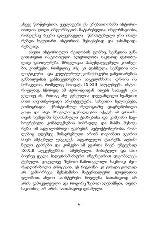 6
ასევე წარწერებით. ყველაფერი ეს კრებსითობაში ისტორი-
ისთვის დიდი ინფორმაციის მატარებელია, ინფორმაციისა,
რომელსაც ბევრი დღევანდელი წარმატებული ერი ინატ-
რებდა საკუთარი ისტორიის შესავსებად და გასამდიდ-
რებლად.
ასეთი ისტორიული რეალობის ფონზე, სვანეთის გან-
ვითარების ისტორიული აღწერილობა საკმაოდ ღარიბუ-
ლად გამოიყურება. მრავლადაა პასუხგაუცემელი კითხვე-
ბი, კითხვები, რომელიც არც კი დასმულა. სვანეთის პო-
ლიტიკური და კულტურულ-ეკონომიკური განვითარების
განხილვისას განსაკუთრებით საგულისხმოა დროის ის
მონაკვეთი, რომელიც მოიცავს IX-XIII საუკუნეებს. ისტო-
რიულად, სწორედ ამ პერიოდიდან იღებს სათავეს ყო-
ველივე ის, რითაც ასე ფასეულია დღევანდელი სვანეთი:
მისი თვითმყოფადი არქიტექტურა, სახვითი ხელოვნება,
ეთნოგრაფია, ქრისტიანულ რელიგიაზე დაყრდნობილი
ყოფა და სხვა მრავალი. ყურადღებას იქცევს ამ დროის-
თვის სვანეთში შემონახული ტაძრებისა და კოშკიანი საც-
ხოვრებელი კომპლექსების სიმრავლე და მასში მცხოვ-
რები იმ ადგილობრივი გვარების ავტოქტონურობა, რომ-
ლებიც დღემდე მიმაგრებული არიან თავიანთი გვარის
მიერ აშენებულ უძველეს საგვარეულო ტაძრებს. აღნიშ-
ნული ტაძრები და კოშკები ამ გვართა მიერ უმეტესად
IX-XIII საუკუნეებშია აშენებული, მოხატული და მათ
მიერვე ყველა საღვთისმსახურო ინვენტარით დაკომპლექ-
ტებული. ყოველივე ზემოთ ჩამოთვლილი საკმაოდ ძვი-
რადღირებული პროცესია. ეს რეგიონი კი ტრადიციულად
არ გამოირჩევა შესაბამისი მატერიალური დოვლათის
ფლობით. ასეთი საინტერესო მოვლენა სათანადოდ არ
არის გამოკვლეული და როგორც ზემოთ აღვნიშნეთ, თვით
საკითხიც არ არის სათანადოდ დასმული.
 