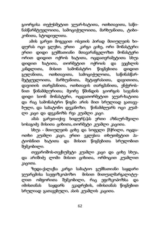 62
გიორგისა თექუსმეტით ჯუარ-ხატითა, ოთხთავითა, საწი-
ნასწარმტუელოითა, სამოციქულოითა, მარხუანითა, ტიბი-
კონითა, სტოდიელითა.
ამის გარეთ მოგეცით ოსეთის პირად მთიულეთს ხი-
დურას ოცი გლეხი, ერთი კარგი ციხე, ორი მონასტერი:
ერთი დიდი გუმბათიანი მთავარანგელოზთ მონასტერი
ორით დიდით ოქროს ხატითა, ოცდათვრამეტითა სხუა
დიდით ხატითა, თორმეტით ოქროის და ვეცხლის
კანდლითა, მისით სამონასტრო წიგნებითა დიდით
გულანითა, ოთხთავითა, სამოციქულოთა, საწინასწარ-
მეტყუელოითა, მარხუანითა, მეტაფრასითა, დავითითა,
დავითის თარგმანითა, ოთხთავის თარგმანითა, ენქეროს-
ნით წინამძღურითა; მეორე წმინდის გიორგის საჯანის
დიდი სიონ მონასტერი, ოცდათორმეტით ჯუარ-ხატითა
და რაც სამონასტრო წიგნი არის მით სრულიად გათავე-
ბული, და საბატონო დეკანოზი; წინამძღუარს ოცი კუამ-
ლი კაცი და დეკანოზს რვა კუამლი კაცი.
ამას გარეთ-იქივ ხიდურ[ა]ას ერთი აზნაურ-შვილი
სოსაგიძე მისითა ციხითა, თორმეტი კუამლი კაცითა.
სხუა - მთიულეთს ციხე და სოფელი [ბ]რილი, ოცდა-
ოთხი კუამლი კაცი, ერთი ეკლესია თხუთმეტით პა-
ტიოსნით ხატითა და მისით წიგნებითა სრულობით
შემკობილი.
თევაროშოს-თექსუმეტი კუამლი კაცი და ციხე სხუა,
და არიშიძე ლომი მისით ციხითა, ორმოცით კუამლით
კაცითა.
ზედა-ქალაქსა კარგი საბატიო გუმბათიანი საყდარი
ჯუარცმისა საეფიზკოპოზო მისით მითუალმარგალიტუ-
ლით ომფორითა შემკობილი, რაც ეფიზკოპოზსა და
იმისთანას საყდარს ეკადრების, იმისთანას წიგნებით
სრულიად გათავებული, ასის კუამლის კაცითა.
 