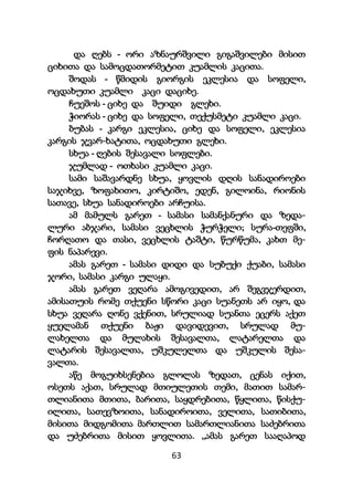 63
და ღებს - ორი აზნაურშვილი გიგაშვილები მისით
ციხითა და სამოცდათორმეტით კუამლის კაცითა.
შოდას - წმიდის გიორგის ეკლესია და სოფელი,
ოცდახუთი კუამლი კაცი დაციხე.
ჩუეშოს - ციხე და შუიდი გლეხი.
ჭიორას - ციხე და სოფელი, თექუსმეტი კუამლი კაცი.
ბუბას - კარგი ეკლესია, ციხე და სოფელი, ეკლესია
კარგის ჯვარ-ხატითა, ოცდახუთი გლეხი.
სხუა - ღების შესავალი სოფლები.
ჯუმლად - ოთხასი კუამლი კაცი.
სამი საშავარდნე სხუა, ყოვლის დღის სანადიროები
საჯიხვე, ზოფახითო, კირტიშო, ედენ, გილოინა, რიონის
სათავე, სხუა სანადიროები არჩუისა.
ამ მამულს გარეთ - სამასი სამანქანური და ზედა-
ლური აბჯარი, სამასი ვეცხლის ჭურჭელი; სურა-თეფში,
ჩორღათო და თასი, ვეცხლის ტაშტი, წურწუმა, კახთ მე-
ფის ნაპარევი.
ამას გარეთ - სამასი დიდი და სუბუქი ქუაბი, სამასი
ჯორი, სამასი კარგი ულაყი.
ამას გარეთ ვეღარა ამოგივედით, არ შეგვჯერდით,
ამისათუის რომე თქუენი სწორი კაცი სუანეთს არ იყო, და
სხუა ვეღარა ღონე ვქენით, სრულიად სუანთა ეცერს აქეთ
ყუელამან თქუენი ბაჟი დავიდევით, სრულად მუ-
ლახელთა და მულახის შესავალთა, ლატარელთა და
ლატარის შესავალთა, უშკულელთა და უშკულის შესა-
ვალთა.
აწე მოგუიხსენებია გლოლას ზედათ, ცენას იქით,
ოსეთს აქათ, სრულად მთიულეთის თემი, მათით სამარ-
თლიანითა მთითა, ბარითა, საყდრებითა, წყლითა, წისქუ-
ილითა, სათევზოითა, სანადიროითა, ველითა, სათიბითა,
მისითა მიდგომითა მართლით სამართლიანითა საძებრითა
და უძებრითა მისით ყოვლითა. „ამას გარეთ სააღაპოდ
 