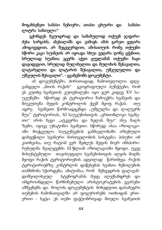 64
მოგახსენეთ სამასი ნებიერი, ათასი ცხუარი და სამასი
ლიტრა სანთელი.“
გქონდეს მკუიდრად და სამამულოდ თქუენ ჯაფარი-
ძესა სარგისს, აბესალამს და ვამიყს. ამას გარეთ ვეღარა
ამოგივედით, არ შეგვჯერდით, ამისათუის რომე თქუენი
სწორი კაცი სუანეთს არ იყო,და სხუა ვეღარა ღონე ვქენით,
სრულიად სუანთა ეცერს აქეთ ყუელამან თქუენი ბაჟი
დავიდევით, სრულად მულახელთა და მულახის შესავალთა,
ლატარელთა და ლატარის შესავალთა, უშკულელთა და
უშკულის შესავალთ“. - გვამცნობს დოკუმენტი.
ამ დოკუმენტში, ძირითადად, ჩამოთვლილია დღე-
ვანდელი ,,მთის რაჭის“ გეოგრაფიული პუნქტები, რომ
ეს კუთხე სვანეთის კუთვნილება იყო ჯერ კიდევ XV სა-
უკუნეში. სწორედ ეს ტერიტორია ჩამოეჭრა სვანეთს და
მიეკუთვნა მეფის კონტროლის ქვეშ მყოფ რაჭას. თუ
ადრე სვანეთი წარმოადგენდა „უშგულსა და ლალვერს
შუა” ტერიტორიას, XI საუკუნისთვის ,,ერთობლივი სვანე-
თი“ არის ხევი „ატკვერსა და ბელას შუა“ ანუ ბალს
ზემო, იგივე უბატონო სვანეთი. სწორედ ისაა იზოლაცი-
აში მოქცეული. საუკუნეების განმავლობაში არსებული
დახვეწილი სვანური მართველობის სისტემაა პასუხი იმ
კითხვისა, თუ რატომ ვერ შეძლეს მეფის მიერ ინსპირი-
რებულმა მეალყეებმა 12-წლიან იზოლაციაში მყოფი, უკვე
მისუსტებული თავისუფალი სვანებისთვის ალყის მიღმა
მყოფი რაჭის ტერიტორიების ადვილად წართმევა. რაჭის
ტერიტორიებზე კონტრლის დაწესებას სვანთა ჩენილების
თანხმობა სჭირდება, ამიტომაა, რომ შეხვედრის ფალავან-
დიშვილისეულ სტენოგრამას მეფე ალექსანდრეს და
იმდროინდელი წარჩინებული არისტოკრატების გვარები
ამშვენებს. და ბოლოს, დოკუმენტის მიხედვით, დასაბეგრი
თემების ჩამონათვალში არ ფიგურირებს ოთხიდან ერთ-
ერთი - სეტი. ეს თემი ფაქტობრივად მთელი სვანეთის
 