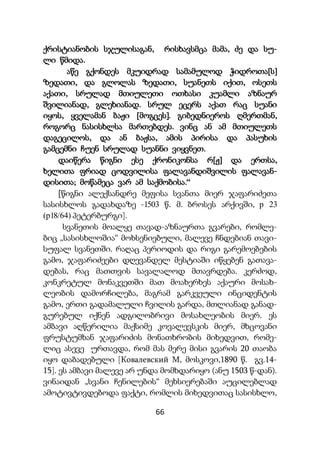 66
ქრისტიანობის სჯულისაგან, რისხავსმცა მამა, ძე და სუ-
ლი წმიდა.
აწე გქონდეს მკუიდრად სამამულოდ ჭიდროთა[ს]
ზედათი, და გლოლას ზედათი, სუანეთს იქით, ოსეთს
აქათი, სრულად მთიულეთი ოთხასი კუამლი აზნაურ
შვილიანად, გლეხიანად. სრულ ეცერს აქათ რაც სუანი
იყოს, ყველამან ბაჟი [მოგცეს]. გიბედნიეროს ღმერთმან,
როგორც ნასისხლსა მართებდეს. ვინც ან ამ მთიულეთს
დაგეცილოს, და ან ბაჟსა, ამის პირისა და პასუხის
გამცემნი ჩუენ სრულად სუანნი ვიყვნეთ.
დაიწერა წიგნი ესე ქრონიკონსა რ[ჟ] და ერთსა,
ხელითა ფრიად ცოდვილისა ფალავანდიშვილის ფალავან-
დისითა; მოწამეცა ვარ ამ საქმობისა.“
[წიგნი ალექსანდრე მეფისა სვანთა მიერ ჯაფარიძეთა
სასისხლოს გადახდაზე -1503 წ. მ. ბროსეს არქივში, р 23
(р18/64) პეტერბურგი].
სვანეთის მოალყე თავად-აზნაურთა გვარები, რომლე-
ბიც „სასისხლოშია“ მოხსენიებული, მალევე ჩნდებიან თავი-
სუფალ სვანეთში. რაღაც პერიოდის და რიგი გარემოებების
გამო, ჯაფარიძეები დღევანდელ მესტიაში იწყებენ გათავა-
დებას, რაც მათთვის სავალალოდ მთავრდება. კერძოდ,
კონკრეტულ მონაკვეთში მათ მოახერხეს აქაური მოსახ-
ლეობის დამორჩილება, მაგრამ გარკვეული ინციდენტის
გამო, ერთი გადამალული ჩვილის გარდა, მთლიანად განად-
გურებულ იქნენ ადგილობრივი მოსახლეობის მიერ. ეს
ამბავი აღწერილია მაქსიმე კოვალევსკის მიერ, მხცოვანი
ფრუსტუმხან ჯაფარიძის მონათხრობის მიხედვით, რომე-
ლიც ასევე ურთავდა, რომ მას მერე მისი გვარის 20 თაობა
იყო დაბადებული [Ковалевский М, მოსკოვი,1890 წ. გვ.14-
15]. ეს ამბავი მალევე არ უნდა მომხდარიყო (ანუ 1503 წ-დან).
ვინაიდან „სვანი ჩენილების“ მეხსიერებაში აუცილებლად
ამოტივტივდებოდა ფაქტი, რომლის მიხედვითაც სასისხლო,
 