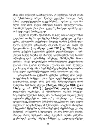 67
სხვა სამი თემისგან განსხვავებით, არ ბეგრავდა სეტის თემს
და შესაბამისად, არავის ჰქონდა უფლება, მათთვის რამე
სახის ვალდებულებები დაეკისრებინა. ალბათ ეს იყო მი-
ზეზი იმერეთის მეფის მხრიდან სვანთა დაუსჯელობისა,
მათ მიერ მეფის ერთ-ერთი ყველაზე საიმედო და მხნე გვა-
რის ხელყოფის მიუხედავად.
მუჟალის თემში, ჩვიბიანში, მიქაელ მთავარანგელოზის
ეკლესიის იოანე ნათლისმცემლის ხატის ვერცხლის ფირფი-
ტაზე, სასიხლოში აღწერილი მოალყე გვარის წარმომადგე-
ნელი, ფუთუთა გარაყანიძე, ღმერთს ავედრებს თავსა და
შვილთა მისთა [თაყაიშვილი ე, თბ. 1910 წ. გვ. 232]. მულახის
თემის ჟამუშის მაცხოვრის ტაძრის ღვთისმშობელი - ვერ-
ცხლის ნაჭედ ხატზე და მასზედ გადასაფარებლად ნახმარ
ოქროქსოვილის დროშაზე არსებულ წარწერებში მოიხ-
სენიება. იმავე დოკუმენტში მოხსენიებულია კუჭაიძეების
გვარის ორი წევრი: ლომკაცი კუჭაიძე და მისი მეუღლე,
კაკონა ჯაფარიძე - მათ მიერ შეწირულ ხატზე, ხოლო დრო-
შაზე კვლავ ხატის შემწირველი, ვინმე ქაიხოსრო კუჭაიძე.
გარაყანიძის და კუჭაიძის გვარები [განსხვავებით ჯაფა-
რიძეებისაგან, რომელთა ერთი შტო, ალექსანდრე ჯაფარიძის
გადმოცემით, დიდი ხნის წინ იქნა ჩართოლანების მიერ
სვანეთში ჩამოსახლებული [იხილეთ ნარატივი №84; გვ.74;
შანიძე აკ. თბ. 1978 წ.], [ფოტო№36], ვიდრე პირნათელ
ჯაფარიძის ოჯახამდე. ამ გამორჩეული ოჯახის მრავალ-
რიცხოვანი წევრების სახელები, პირნათელის სოციალურად
აქტიური ქმედებებით, ოთხთავზე არსებული და მათივე
ფრესკებზე გამოსახული მინაწერებით, ცნობილი იყო; ხოლო
აღწერილი ალყის შემდგომ პერიოდში, არცერთი მათგანის
სახელი მინაწერებში აღარ მოიხსენიება] არც მანამდე და არც
შემდგომ არასდროს სახლებულა არათუ მულახის თემში,
არამედ არსად სვანეთში. ამავე მულახის თემში, ჟამუშში,
ფიქსირდება გიორგი იმერეთის მეფის და დედოფალ რუსუ-
 