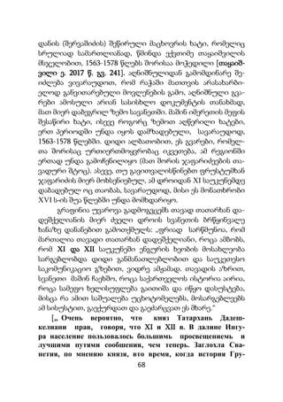 68
დანის (შერვაშიძის) შეწირული მაცხოვრის ხატი, რომელიც
სრულიად სამართლიანად, წმინდა ექვთიმე თაყაიშვილის
მსჯელობით, 1563-1578 წლებს შორისაა მოჭედილი [თაყაიშ-
ვილი ე. 2017 წ. გვ. 241]. აღნიშნულიდან გამომდინარე შე-
იძლება ვივარაუდოთ, რომ რაჭაში მათთვის არასახარბი-
ელოდ განვითარებული მოვლენების გამო, აღნიშნული გვა-
რები ამოსული არიან სასისხლო დოკუმენტის თანახმად,
მათ მიერ დაბეგრილ ზემო სავანეთში. მაშინ იმერეთის მეფის
შესაწირი ხატი, ისევე როგორც ზემოთ აღწერილი ხატები,
ერთ პერიოდში უნდა იყოს დამზადებული, სავარაუდოდ,
1563-1578 წლებში. დიდი ალბათობით, ეს გვარები, რომელ-
თა შორისაც ურთიერთმოყვრობაც იკვეთება, ამ რეგიონში
ერთად უნდა გამოჩენილიყო (მათ შორის ჯაფარიძეების თა-
ვადური შტოც). ასევე, თუ გავითვალისწინებთ ფრუსტუმხან
ჯაფარიძის მიერ მოხსენიებულ, ამ დროიდან XI საუკუნემდე
დაბადებულ ოც თაობას, სავარაუდოდ, მისი ეს მონათხრობი
XVI ს-ის შუა წლებში უნდა მომხდარიყო.
გრაფინია უვაროვა გადმოგვცემს თავად თათარხან და-
დეშქელიანის მიერ ძველი დროის სვანეთის ბრწყინვალე
ხანაზე დანანებით გამოთქმულს: „ფრიად სარწმუნოა, რომ
მართალია თავადი თათარხან დადეშქელიანი, როცა ამბობს,
რომ XI და XII საუკუნეში ენგურის ხეობის მოსახლეობა
სარგებლობდა დიდი განმანათლებლობით და საუკეთესო
საკომუნიკაციო გზებით, ვიდრე ამჟამად. თავადის აზრით,
სვანეთი მაშინ ჩაეხშო, როცა საქართველოს ისტორია აირია,
როცა სამეფო ხელისუფლება გაითიშა და იწყო დასუსტება,
მისცა რა ამით საშუალება უცხოტომელებს, მოსარგებლეებს
ამ სისუსტით, გაექურდათ და გაეძარცვათ ეს მხარე.“
[,, Очень вероятно, что княз Татархань Дадеш-
келиани прав, говоря, что XI и XII в. В далине Ингу-
ра население пользовалось большимь просвещениемь и
лучшими путями сообшения, чем теперь. Заглохла Сва-
нетия, по мнению князя, вто время, когда история Гру-
 