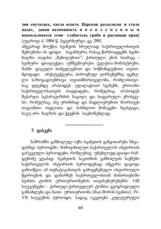 69
зии спуталась, кагда власть Царская разделилас и стала
падат, давая вазможность и н о п л е м е н н ы м
воспользоватся этою слабастью, грабя и расхищая краи]
[უვაროვა პ. 1904 წ. პეტერბურგი, გვ. 290] .
ამგვარად მოუწია სვანეთს სრულიად საქართველოსთვის
შემოენახა ის დიდი საგანძური, რასაც წარმოადგენს სვანი
ხალხი თავისი ,,ჩენილებით’’; ქართული ენის სიამაყე -
სვანური დიალექტი; უმშვენიერესი ეკლესია-მონასტრები,
მასში დაცული სიძველეებით და სიწმინდეებით; თვით-
მყოფადი არქიტექტურა; პიროვნულ ღირსებებზე აგებუ-
ლი საზოგადოებრივი თვითმმართველობა, რომლისთვი-
საც დღემდე არასოდეს უღალატიათ სვანებს; ერთიანი
საქართველოსათვის თავდადება, რომელსაც არასოდეს
შეპარვია სეპარატიზმის ბაცილა და სიყვარული ქრისტე-
სი, რომელსაც ასე ერთხმად და მადლიერებით მიართვეს
თავიანთი ოფლითა და სისხლით მონაგები ხვასტაგი,
საკუ-არი ხალხის და ქვეყნის საცხონებლად.
==================
7. დასკვნა
ნაშრომში განხილულ იქნა სვანეთის განვითარება სხვა-
დასხვა პერიოდში. მიმოვიხილეთ საქართველოს ისტორიის
გარკვეული პერიოდები, რომლებიც უნებლიედ დაიყო რამ-
დენიმე ეტაპად. სვანეთის საკითხის განხილვის საქმეში
საქართველოს ისტორიის პერიოდებად ამგვარი დაყოფა
გამოიწვია ამ თემატიკისთვის გამოყენებული ისტორიული
წყაროების და დანარჩენ საქართველოსთან მიმართებაში
სვანთა ტომის ურთიერთობების თავისებურებებმა: I-III
საუკუნეები - ქართულ-ქართველურ ტომთა გეოგრაფიული
განსახლება და მათი ურთიერთობა (მათ შორის სვანთა); IV-
VII საუკუნის პერიოდი, სადაც იკვეთება კულტურული
 