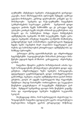 72
ლეჩხუმში აშენებული სვანური არქიტექტურის ფორტიფი-
კაციები, მათი მმართველობის პერიოდში შენდება უამრავი
ეკლესია-მონასტერი, კერძოდ დუროებიანი კოშკები და სა-
მოსახლოები სვანეთსა და რაჭა-ლეჩხუმში. ბაღვაშების
(კახბერიძეების) სავარაუდო კავშირს სვანეთთან დიდი
ადგილი ეთმობა ჩვენს ნაშრომმში და ეს ვარაუდი ბევრ
უპასუხო კითხვას სცემს პასუხს იმასთან დაკავშირებით, თუ
როგორ და რა სახსრებით მოხდა ასეთი მასშტაბების
აღმშენებლობა სვანეთში IX-XIII საუკუნეებში. ჩვენი ვარა-
უდით, სვანეთში არსებულ ბაღვაშთა ლაშქარში მომსახურე,
გამდიდრებულ სვან თანამოძმეთა უკუმიგრაციის შედეგად
ხდება სვანი ოჯახების მიერ თავიანთი საგვარეულო ტაძ-
რებისა და სამოსახლოების ერთდროული აღმშენებლობა აღ-
ნიშნულ პერიოდში.
ქართული ენაზე ღვთისმსახურება და იმდროინდელ
ხელნაწერებში საყოფაცხოვრებო შინაარსის ქართული მინა-
წერები უდავოს ხდის ამ მხარის გამოკვეთილ იბერიზებუ-
ლობას.
ბაღვაშთა მჭიდრო კავშირი ბიზანტიასთან აისახა სვა-
ნურ საზოგადოებაში ქრისტიანული ცხოვრების დიდი აღტ-
ყინებით. იმდროინდელი ზემო სვანური საზოგადოება,
დღევანდელი გადმოსახედიდან, დიდი თანამედროვეობით
გამოირჩევა. სვანეთი, თავისი აღმშენებლობით ტაძარ-მონას-
ტრებისა, ტოლს არ უდებს საქართველოს სხვა რეგიონებს.
შეძენილი ახლად ნათარგმნი ოთხთავებითა და საეკლესიო
წიგნებით გაჯერებულია ამ საუკუნეეში აშენებული ტაძ-
რები. შემდგომ სვანეთშივე დაიდო ბინა წიგნების გადაწე-
რისა და თვითმყოფადი სვანური ხატწერის საკუთარმა
სკოლამ.
მიუხედავად იმისა, რომ საქართველოს ისტორიულ სა-
ზოგადოებაში ბაღვაშთა ფეოდალური გვარი ასოცირებულია
ბაგრატიონთა სამეფოს გვარის ტრადიციულ მოწინააღ-
 