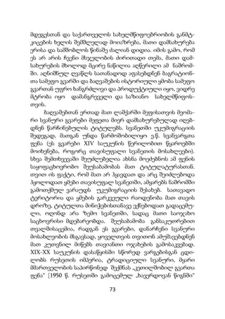 73
მდეგესთან და საქართველოს სახელმწიფოებრიობის განმტ-
კიცების ხელის შემშლელად მოიაზრება, მათი დამსახურება
ერისა და სამშობლოს წინაშე ძალიან დიდია. იმის გამო, რომ
ეს არ არის ჩვენი მსჯელობის ძირითადი თემა, მათი დამ-
სახურების მხოლოდ მცირე ნაწილია აღწერილი ამ ნაშრომ-
ში. აღნიშნულ ღვაწლს სათანადოდ აფასებდნენ ბაგრატიონ-
თა სამეფო გვარში და ბაღვაშების ისტორიული ყმობა სამეფო
გვართან უფრო ხანგრძლივი და პროდუქტიული იყო, ვიდრე
მტრობა იყო დამანგრეველი და საზიანო სახელმწიფოს-
თვის.
ბაღვაშებთან ერთად მათ ლაშქარში მეფისათვის მეომა-
რი სვანური გვარები მეფეთა მიერ დამსახურებულად იღებ-
დნენ წარჩინებულის ტიტულებს. სვანეთში უკუმიგრაციის
შედეგად, მათგან უნდა წარმოშობილიყო ე.წ. სვანვარგთა
ფენა (ეს გვარები XIV საუკუნის წერილობით წყაროებში
მოიხენება, როგორც თავისუფალი სვანეთის მოსახლეები).
სხვა შემთხვევაში შეუძლებელია ახსნა მოეძებნოს ამ ფენის
საყოფაცხოვრობო შეუსაბამობას მათ ტიტულატურასთან.
თვით ის ფაქტი, რომ მათ არ ჰყავდათ და არც შეიძლებოდა
ჰყოლოდათ ყმები თავისუფალ სვანეთში, ამყარებს ნაშრომში
გამოთქმულ ვარაუდს უკუმიგრაციის შესახებ. სათავადო
ტერიტორია და ყმების გარკვეული რაოდენობა მათ თავის
დროზე, ტიტულთა მინიჭებისთანავე ექნებოდათ გადაცემუ-
ლი, ოღონდ არა ზემო სვანეთში, სადაც მათი საოჯახო
საცხოვრისი მდებარეობდა. შეუსაბამობა განსაკუთრებით
თვალშისაცემია, რადგან ეს გვარები, დანარჩენი სვანური
მოსახლეობის მსგავსად, ყოველთვის თვითონ ამუშავებდნენ
მათ კუთვნილ მიწებს თავიანთი ოჯახების გამოსაკვებად.
XIX-XX საუკუნის დასაწყისში სწორედ ვარგებისგან ცდი-
ლობს რუსეთის იმპერია, ტრადიციული სვანური, მყარი
მმართველობის საპირწონედ შექმნას „კეთილშობილ გვართა
ფენა“ [1950 წ. რუსეთში გამოცემულ „ხავერდოვან წიგნში“
 