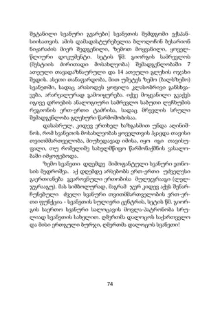 74
შეტანილი სვანური გვარები] სვანეთის შემდგომი ექსპან-
სიისათვის. ამის დამადასტურებელია ბლოღოჩინ ბესარიონ
ნიჟარაძის მიერ შედგენილი, ზემოთ მოყვანილი, ყოველ-
წლიური დოკუმენტი. სეტის წმ. გიორგის სამრევლოს
(მესტიის ძირითადი მოსახლეობა) შემადგენლობაში 7
ათეული თავადაზნაურული და 14 ათეული გლეხის ოჯახი
შედის. ასეთი თანაფარდობა, მით უმეტეს ზემო (ბალსზემო)
სვანეთში, სადაც არასოდეს ყოფილა კლასობრივი განსხვა-
ვება, არარეალურად გამოიყურება. იქვე მოყვანილი გვაქვს
იგივე დროების ანალოგიური სამრევლო საბუთი ლეჩხუმის
რეგიონის ერთ-ერთი ტაძრისა, სადაც მრევლის სრული
შემადგენლობა გლეხური წარმოშობისაა.
დასასრულ, კიდევ ერთხელ ხაზგასმით უნდა აღინიშ-
ნოს, რომ სვანეთის მოსახლეობას ყოველთვის ჰყავდა თავისი
თვითმმართველობა, მიუხედავად იმისა, იყო იგი თავისუ-
ფალი, თუ რომელიმე სახელმწიფო წარმონაქმნის ვასალო-
ბაში იმყოფებოდა.
ზემო სვანეთი დღემდე მიმოფანტული სვანური ეთნო-
სის მედროშეა. აქ დღემდე არსებობს ერთ-ერთი უძველესი
გაერთიანება გვაროვნული ერთობისა მულჯგრააგი (ლელ-
ჯგრააგუ). მას სიმბოლურად, მაგრამ ჯერ კიდევ აქვს შენარ-
ჩუნებული ძველი სვანური თვითმმართველობის ერთ-ერ-
თი ფუნქცია - სვანეთის სულიერი ცენტრის, სეტის წმ. გიორ-
გის საერთო სვანური სალოცავის მოვლა-პატრონობა სრუ-
ლიად სვანეთის სახელით. ღმერთმა დალოცოს საქართველო
და მისი ერთგული ბურჯი, ღმერთმა დალოცოს სვანეთი!
 