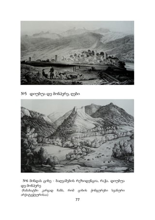 77
№5 დიუბუა დე მონპერე, ღები
№6 მინდას ციხე - ბაღვაშების რეზიდენცია, რაჭა. დიუბუა
დე მონპერე
(ჩანახატში კარგად ჩანს, რომ ციხის ქონგურები სვანური
არქიტექტურისაა)
 