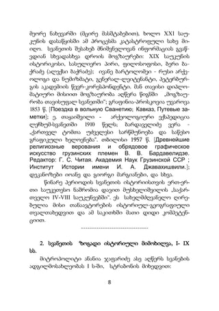 8
მეორე ნახევარში (მცირე მასშტაბებით), ხოლო XXI საუ-
კუნის დასაწყისში ამ პროცესმა კატასტროფული სახე მი-
იღო. სვანეთის შესახებ მნიშვნელოვან ინფორმაციას გვაწ-
ვდიან სხვადასხვა დროის მოგზაურები: XIX საუკუნის
ისტორიკოსი, სასულიერო პირი, ფილოსოფოსი, ბერი ბა-
ქრაძე (ალექსი ბაქრაძე); ივანე ბარტოლომეი - რუსი არქე-
ოლოგი და ნუმიზმატი, გენერალ-ლეიტენანტი, პეტერბურ-
გის აკადემიის წევრ-კორესპონდენტი. მან თავისი დიპლო-
მატიური მისიით მოგზაურობა აღწერა წიგნში „მოგზაუ-
რობა თავისუფალ სვანეთში“; გრაფინია-პროსკოვია უვაროვა
1853 წ. [Поездка в вольную Сванетию; Кавказ, Путевые за-
метки]; ე. თაყაიშვილი - არქეოლოგიური ექსპედიცია
ლეჩხუმ-სვანეთში 1910 წელს; ბარდაველიძე ვერა -
„ქართველ ტომთა უძველესი სარწმუნოება და საწესო
გრაფიკული ხელოვნება“. თბილისი 1957 წ. [Древнейшие
религиозные верования и обрядовое графическое
искусство грузинских племен В. В. Бардавелидзе.
Редактор: Г. С. Читая. Академия Наук Грузинской ССР ;
Институт Истории имени И. А. Джавахишвили.];
დეკანოზები იოანე და გიორგი მარგიანები, და სხვა.
წინარე პერიოდის სვანეთის ისტორიისთვის ერთ-ერ-
თი საუკეთესო ნაშრომია დავით მუსხელიშვილის „საქარ-
თველო IV-VIII საუკუნეებში“. ეს სახელმძღვანელო ღირე-
ბულია მისი თანაავტორების ისტორიულ-გეოგრაფიული
თვალთახედვით და ამ საკითხში მათი დიდი კომპეტენ-
ციით.
-------------------------------
2. სვანეთის ზოგადი ისტორიული მიმოხილვა, I- IX
სს.
მიტროპოლიტი ანანია ჯაფარიძე ასე აღწერს სვანების
ადგილმოსახლეობას I ს-ში, სტრაბონის მიხედვით:
 