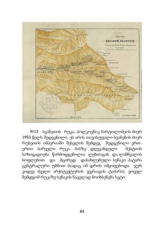 84
№13 სვანეთის რუკა, პოლკოვნიკ ბარტოლომეოს მიერ
1953 წელს შედგენილი. ეს არის თავისუფალი სვანების მიერ
რუსეთის იმპერიაში შესვლის შემდეგ შედგენილი ერთ-
ერთი პირველი რუკა. მასზე დღევანდელი მესტიის
საზოგადოება წარმოდგენილია ლეხთაგის და ლანჩვალის
სოფლებით და მცირედ დასახლებული სენაკი პატარა
ცენტრალური უბნით (სადაც იმ დროს იმყოფებოდა ჯერ
კიდევ ძველი არქიტექტურის ჯგრააგის ტაძარი). ყოველ
შემდგომ რუკაზე სენაკის ნაცვლად მოიხსენება სეტი.
 