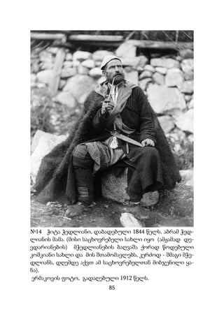 85
№14 ჭიტა ჭედლიანი, დაბადებული 1844 წელს. აბრამ ჭედ-
ლიანის მამა. (მისი საცხოვრებელი სახლი იყო (ამჟამად დე-
ვდარიანების) მჭედლიანების ბაღვაშა ქორად წოდებული
კოშკიანი სახლი და მის შთამომავლებს, კერძოდ - შმაგი მჭე-
დლიანს, დღემდე აქვთ ამ საცხოვრებელთან მიბჯენილი ყა-
ნა).
ერმაკოვის ფოტო, გადაღებული 1912 წელს.
 