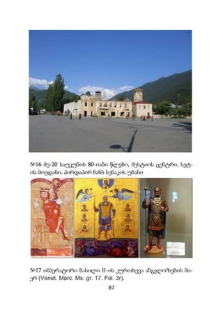 87
№16 მე-20 საუკუნის 80-იანი წლები, მესტიის ცენტრი, სეტ-
ის მოედანი. პირდაპირ ჩანს სენაკის უბანი
№17 იმპერატორი ბასილი II-ის კურთხევა ანგელოზების მი-
ერ (Venet. Marc. Ms. gr. 17. Fol. 3r).
 