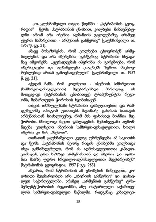 10
„თ. ყაუხჩიშვილი თავის წიგნში - „სტრაბონის გეოგ-
რაფია“ წერს: „სტრაბონის ცნობით, კოლხები მოხსენებუ-
ლნი არიან არა იბერია ალბანიის გაყოლებაზე, არამედ
უფრო სამხრეთით - არმენიის გასწვრივ“ [ყაუხჩიშვილი თ.
1957 წ. გვ. 21].
ამავე მოსაზრებას, რომ კოლხები ცხოვრობენ არმე-
ნიელების და არა იბერების გასწვრივ, სტრაბონი სხვაგა-
ნაც იმეორებს. „ყურადღებას იპყრობს ის გარემოება, რომ
იბერიელები და ალბანელები კოლხებს ზემოთ მაცხოვ-
რებლებად არიან გამოცხადებული“ [ყაუხჩიშვილი თ. 1957
წ. გვ. 21].
აქედან ჩანს, რომ კოლხეთი - იბერიის სამხრეთით
(სამხრეთ-დასავლეთით) მდებარეობდა. მართლაც, ის
მოიცავ-და (სტრაბონის ცნობითვე) ტრაპეზუნტის რეგი-
ონს, მიმართულს ჭოროხის ხეობისაკენ.
თავის თხზულებაში სტრაბონი დაბეჯითებით და რამ-
დენჯერმე იმიტომ უთითებს მდინარე ფასისის სათავის
არმენიასთან სიახლოვეზე, რომ მას ფაზისად მიაჩნია მდ.
ჭოროხი. მხოლოდ ასეთი განლაგების შემთხვევაში აღმოჩ-
ნდება კოლხეთი იბერიის სამხრეთ-დასავლეთით, ხოლო
იბერია კი მის „ზემოთ“.
თინათინ ყაუხჩიშვილი კვლავ უბრუნდება ამ საკითხს
და წერს: „სტრაბონის მეორე რიგის ცნობებში კოლხიდა
ისეა განსაზღვრული, რომ ის აღმოსავლეთითაა კაპადო-
კიისაგან, ერთ ხაზზეა არმენიასთან და იბერია და ალბა-
ნია მასზე უფრო ჩრდილო-აღმოსავლეთით მდებარეობენ“
[სტრაბონის გეოგრაფია, 1957 წ. გვ. 283].
აშკარაა, რომ სტრაბონის ამ ცნობების მიხედვით, კო-
ლხიდა მდებარეობდა არა „იბერიის გასწვრივ“ ე.ი. დასავ-
ლეთ საქართველოში, არამედ „არმენიის გასწვრივ“ ტრა-
პეზუნტ-ჭოროხის რეგიონში, ანუ ისტორიული საქართვე-
ლოს სამხრეთ-დასავლეთ ნაწილში. რადგანაც კაბადოკი-
 